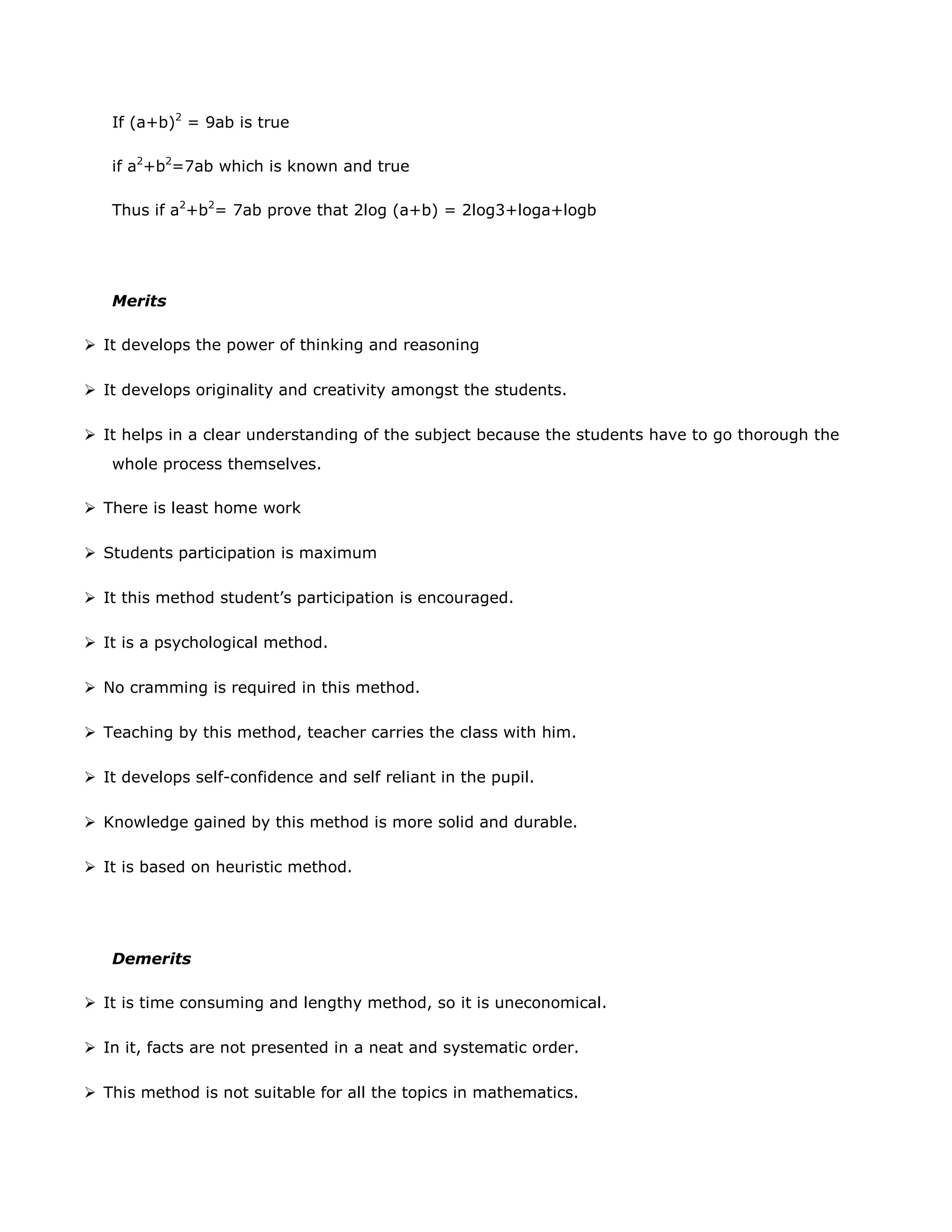 If (a+b)2 = 9ab is true
if a2+b2=7ab which is known and true
Thus if a2+b2= 7ab prove that 2log (a+b) = 2log3+loga+logb

Merits
 It develops the power of thinking and reasoning
 It develops originality and creativity amongst the students.
 It helps in a clear understanding of the subject because the students have to go thorough the
whole process themselves.
 There is least home work
 Students participation is maximum
 It this method student‟s participation is encouraged.
 It is a psychological method.
 No cramming is required in this method.
 Teaching by this method, teacher carries the class with him.
 It develops self-confidence and self reliant in the pupil.
 Knowledge gained by this method is more solid and durable.
 It is based on heuristic method.

Demerits
 It is time consuming and lengthy method, so it is uneconomical.
 In it, facts are not presented in a neat and systematic order.
 This method is not suitable for all the topics in mathematics.

 
