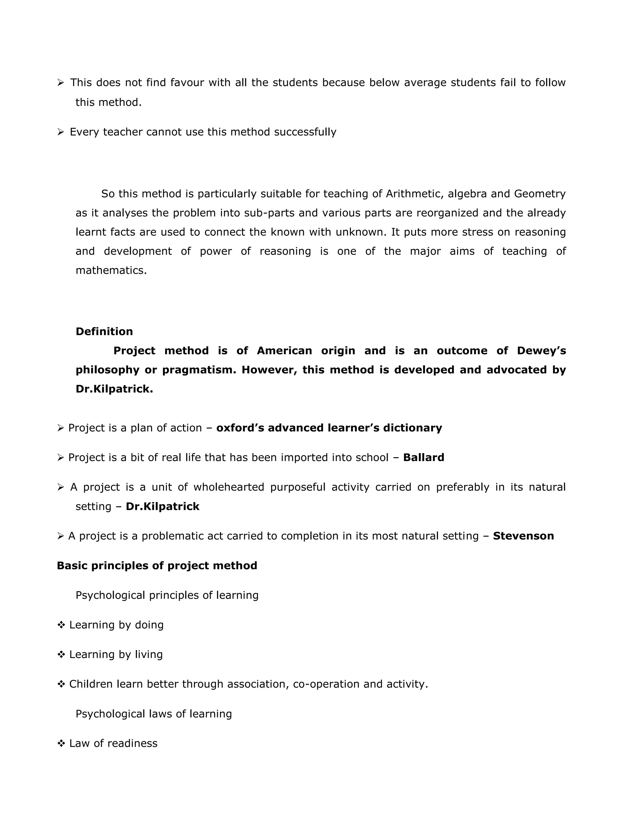  This does not find favour with all the students because below average students fail to follow
this method.
 Every teacher cannot use this method successfully

So this method is particularly suitable for teaching of Arithmetic, algebra and Geometry
as it analyses the problem into sub-parts and various parts are reorganized and the already
learnt facts are used to connect the known with unknown. It puts more stress on reasoning
and development of power of reasoning is one of the major aims of teaching of
mathematics.

Definition
Project method is of American origin and is an outcome of Dewey’s
philosophy or pragmatism. However, this method is developed and advocated by
Dr.Kilpatrick.

 Project is a plan of action – oxford’s advanced learner’s dictionary
 Project is a bit of real life that has been imported into school – Ballard
 A project is a unit of wholehearted purposeful activity carried on preferably in its natural
setting – Dr.Kilpatrick
 A project is a problematic act carried to completion in its most natural setting – Stevenson
Basic principles of project method
Psychological principles of learning
 Learning by doing
 Learning by living
 Children learn better through association, co-operation and activity.
Psychological laws of learning
 Law of readiness

 