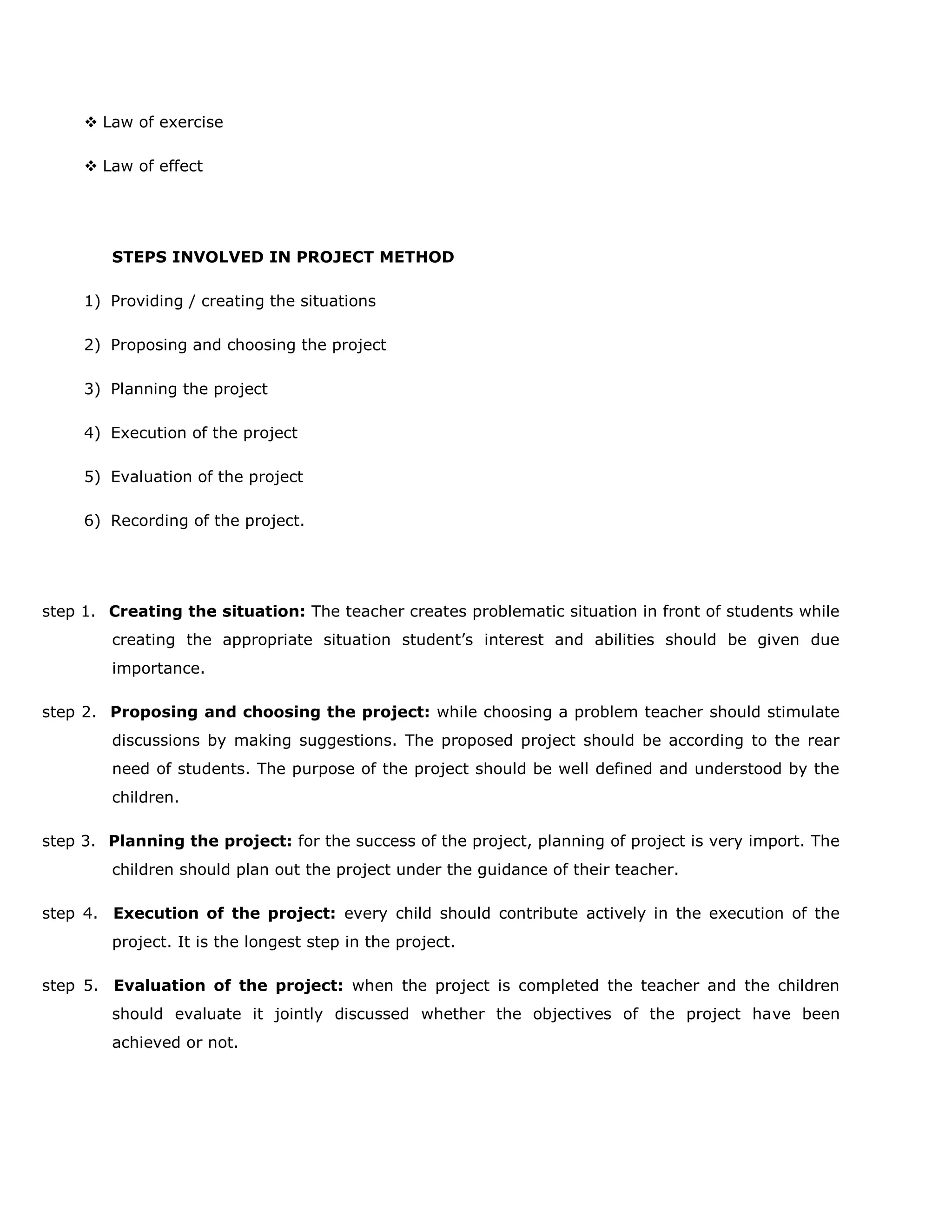  Law of exercise
 Law of effect

STEPS INVOLVED IN PROJECT METHOD
1) Providing / creating the situations
2) Proposing and choosing the project
3) Planning the project
4) Execution of the project
5) Evaluation of the project
6) Recording of the project.

step 1. Creating the situation: The teacher creates problematic situation in front of students while
creating the appropriate situation student‟s interest and abilities should be given due
importance.
step 2. Proposing and choosing the project: while choosing a problem teacher should stimulate
discussions by making suggestions. The proposed project should be according to the rear
need of students. The purpose of the project should be well defined and understood by the
children.
step 3. Planning the project: for the success of the project, planning of project is very import. The
children should plan out the project under the guidance of their teacher.
step 4. Execution of the project: every child should contribute actively in the execution of the
project. It is the longest step in the project.
step 5. Evaluation of the project: when the project is completed the teacher and the children
should evaluate it jointly discussed whether the objectives of the project have been
achieved or not.

 