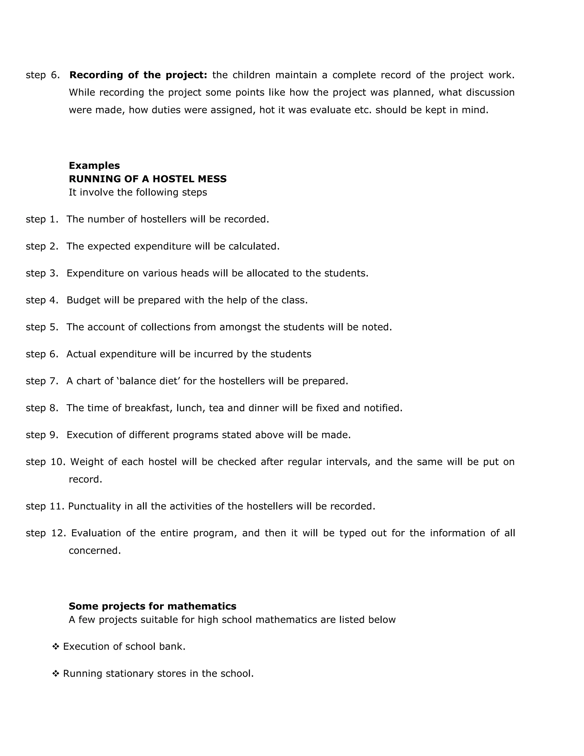 step 6. Recording of the project: the children maintain a complete record of the project work.
While recording the project some points like how the project was planned, what discussion
were made, how duties were assigned, hot it was evaluate etc. should be kept in mind.

Examples
RUNNING OF A HOSTEL MESS
It involve the following steps
step 1. The number of hostellers will be recorded.
step 2. The expected expenditure will be calculated.
step 3. Expenditure on various heads will be allocated to the students.
step 4. Budget will be prepared with the help of the class.
step 5. The account of collections from amongst the students will be noted.
step 6. Actual expenditure will be incurred by the students
step 7. A chart of „balance diet‟ for the hostellers will be prepared.
step 8. The time of breakfast, lunch, tea and dinner will be fixed and notified.
step 9. Execution of different programs stated above will be made.
step 10. Weight of each hostel will be checked after regular intervals, and the same will be put on
record.
step 11. Punctuality in all the activities of the hostellers will be recorded.
step 12. Evaluation of the entire program, and then it will be typed out for the information of all
concerned.

Some projects for mathematics
A few projects suitable for high school mathematics are listed below
 Execution of school bank.
 Running stationary stores in the school.

 