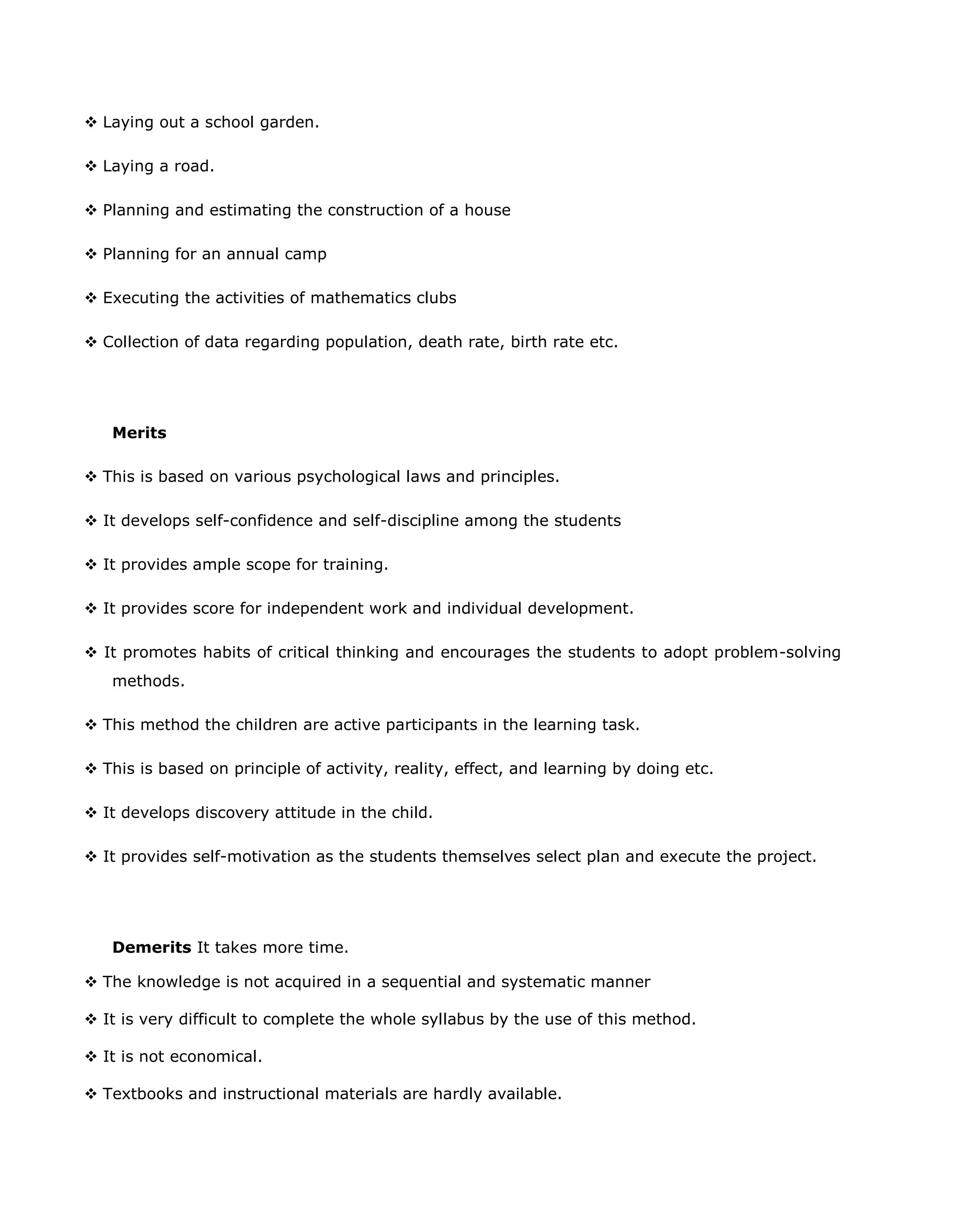  Laying out a school garden.
 Laying a road.
 Planning and estimating the construction of a house
 Planning for an annual camp
 Executing the activities of mathematics clubs
 Collection of data regarding population, death rate, birth rate etc.

Merits
 This is based on various psychological laws and principles.
 It develops self-confidence and self-discipline among the students
 It provides ample scope for training.
 It provides score for independent work and individual development.
 It promotes habits of critical thinking and encourages the students to adopt problem-solving
methods.
 This method the children are active participants in the learning task.
 This is based on principle of activity, reality, effect, and learning by doing etc.
 It develops discovery attitude in the child.
 It provides self-motivation as the students themselves select plan and execute the project.

Demerits It takes more time.
 The knowledge is not acquired in a sequential and systematic manner
 It is very difficult to complete the whole syllabus by the use of this method.
 It is not economical.
 Textbooks and instructional materials are hardly available.

 