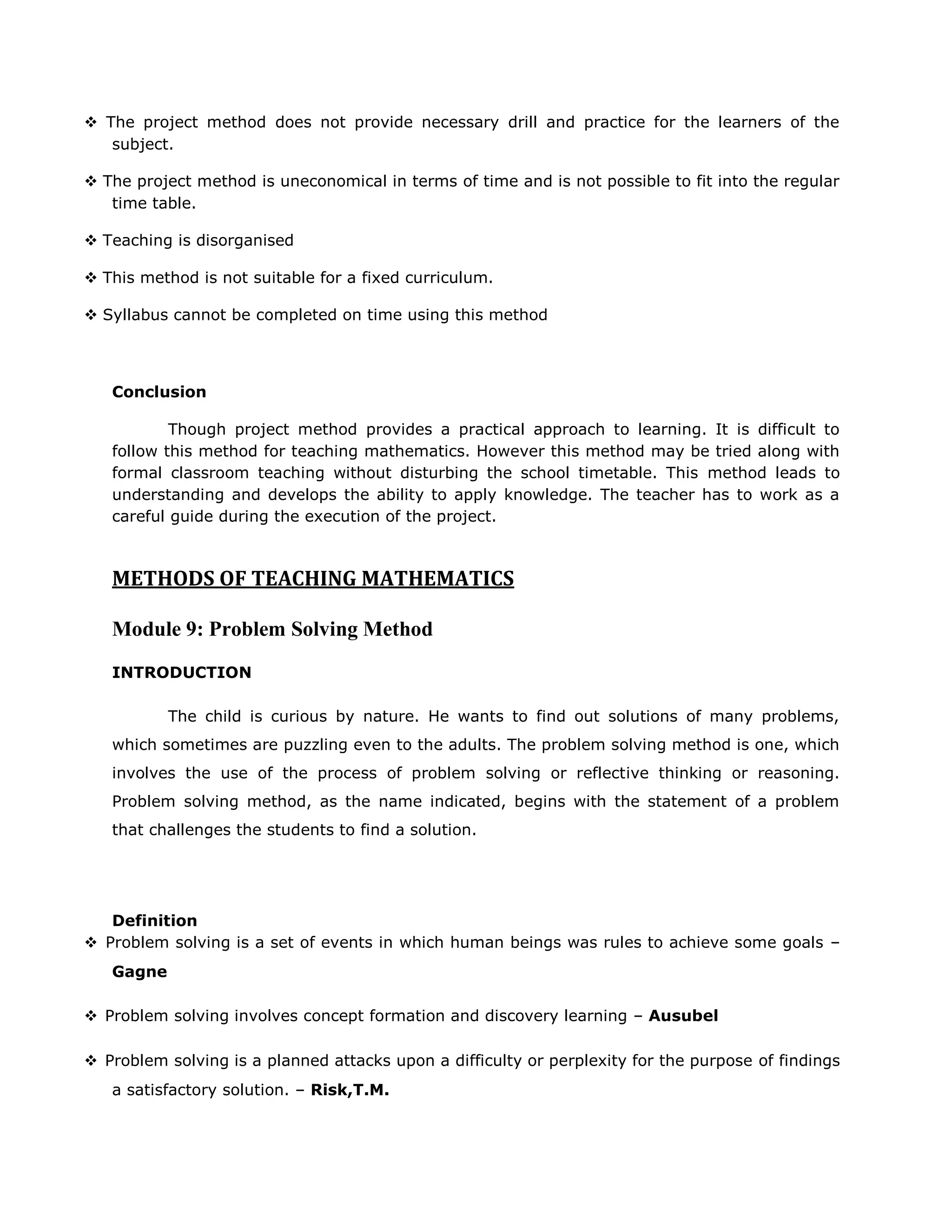  The project method does not provide necessary drill and practice for the learners of the
subject.
 The project method is uneconomical in terms of time and is not possible to fit into the regular
time table.
 Teaching is disorganised
 This method is not suitable for a fixed curriculum.
 Syllabus cannot be completed on time using this method

Conclusion
Though project method provides a practical approach to learning. It is difficult to
follow this method for teaching mathematics. However this method may be tried along with
formal classroom teaching without disturbing the school timetable. This method leads to
understanding and develops the ability to apply knowledge. The teacher has to work as a
careful guide during the execution of the project.

METHODS OF TEACHING MATHEMATICS
Module 9: Problem Solving Method
INTRODUCTION
The child is curious by nature. He wants to find out solutions of many problems,
which sometimes are puzzling even to the adults. The problem solving method is one, which
involves the use of the process of problem solving or reflective thinking or reasoning.
Problem solving method, as the name indicated, begins with the statement of a problem
that challenges the students to find a solution.

Definition
 Problem solving is a set of events in which human beings was rules to achieve some goals –
Gagne
 Problem solving involves concept formation and discovery learning – Ausubel
 Problem solving is a planned attacks upon a difficulty or perplexity for the purpose of findings
a satisfactory solution. – Risk,T.M.

 