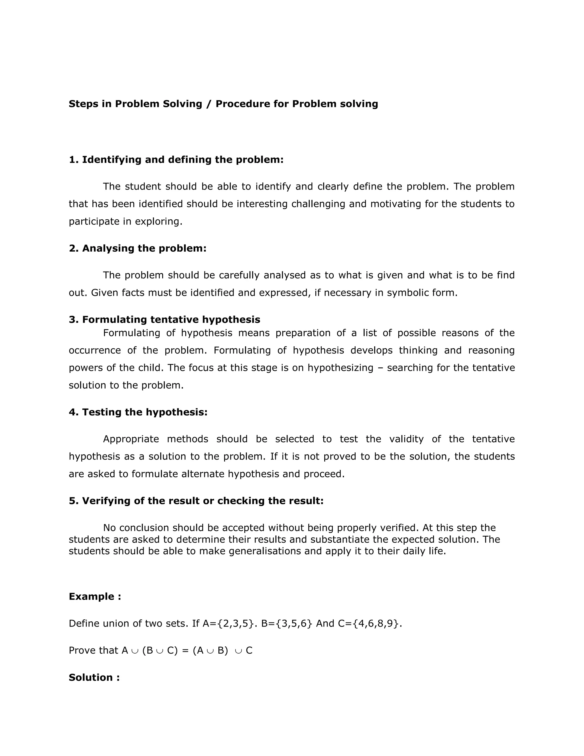 Steps in Problem Solving / Procedure for Problem solving

1. Identifying and defining the problem:
The student should be able to identify and clearly define the problem. The problem
that has been identified should be interesting challenging and motivating for the students to
participate in exploring.
2. Analysing the problem:
The problem should be carefully analysed as to what is given and what is to be find
out. Given facts must be identified and expressed, if necessary in symbolic form.
3. Formulating tentative hypothesis
Formulating of hypothesis means preparation of a list of possible reasons of the
occurrence of the problem. Formulating of hypothesis develops thinking and reasoning
powers of the child. The focus at this stage is on hypothesizing – searching for the tentative
solution to the problem.
4. Testing the hypothesis:
Appropriate methods should be selected to test the validity of the tentative
hypothesis as a solution to the problem. If it is not proved to be the solution, the students
are asked to formulate alternate hypothesis and proceed.
5. Verifying of the result or checking the result:
No conclusion should be accepted without being properly verified. At this step the
students are asked to determine their results and substantiate the expected solution. The
students should be able to make generalisations and apply it to their daily life.

Example :
Define union of two sets. If A={2,3,5}. B={3,5,6} And C={4,6,8,9}.
Prove that A
Solution :

(B

C) = (A

B)

C

 