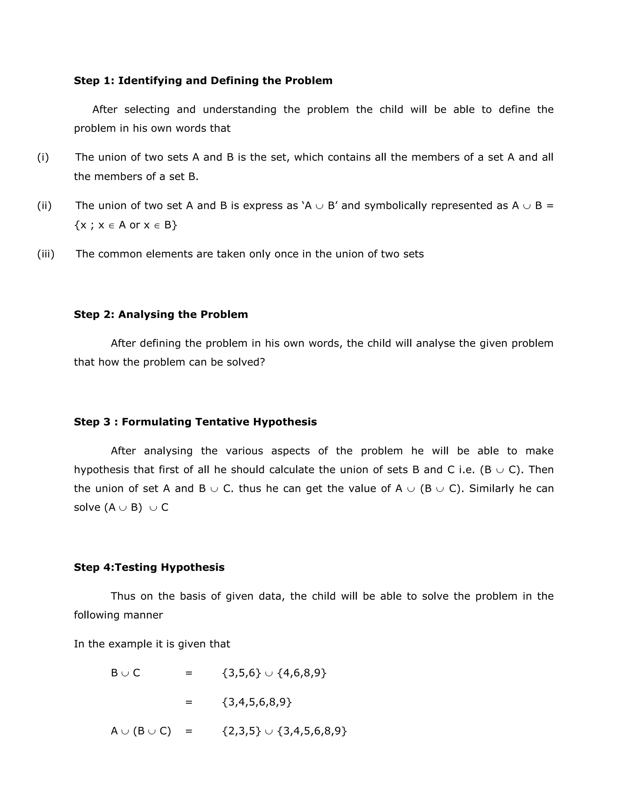 Step 1: Identifying and Defining the Problem
After selecting and understanding the problem the child will be able to define the
problem in his own words that
(i)

The union of two sets A and B is the set, which contains all the members of a set A and all
the members of a set B.

(ii)

The union of two set A and B is express as „A
{x ; x

(iii)

A or x

B‟ and symbolically represented as A

B=

B}

The common elements are taken only once in the union of two sets

Step 2: Analysing the Problem
After defining the problem in his own words, the child will analyse the given problem
that how the problem can be solved?

Step 3 : Formulating Tentative Hypothesis
After analysing the various aspects of the problem he will be able to make
hypothesis that first of all he should calculate the union of sets B and C i.e. (B
the union of set A and B
solve (A

B)

C. thus he can get the value of A

(B

C). Then

C). Similarly he can

C

Step 4:Testing Hypothesis
Thus on the basis of given data, the child will be able to solve the problem in the
following manner
In the example it is given that
B

(B

=

C)

{3,5,6}

=
A

C

{4,6,8,9}

{3,4,5,6,8,9}

=

{2,3,5}

{3,4,5,6,8,9}

 