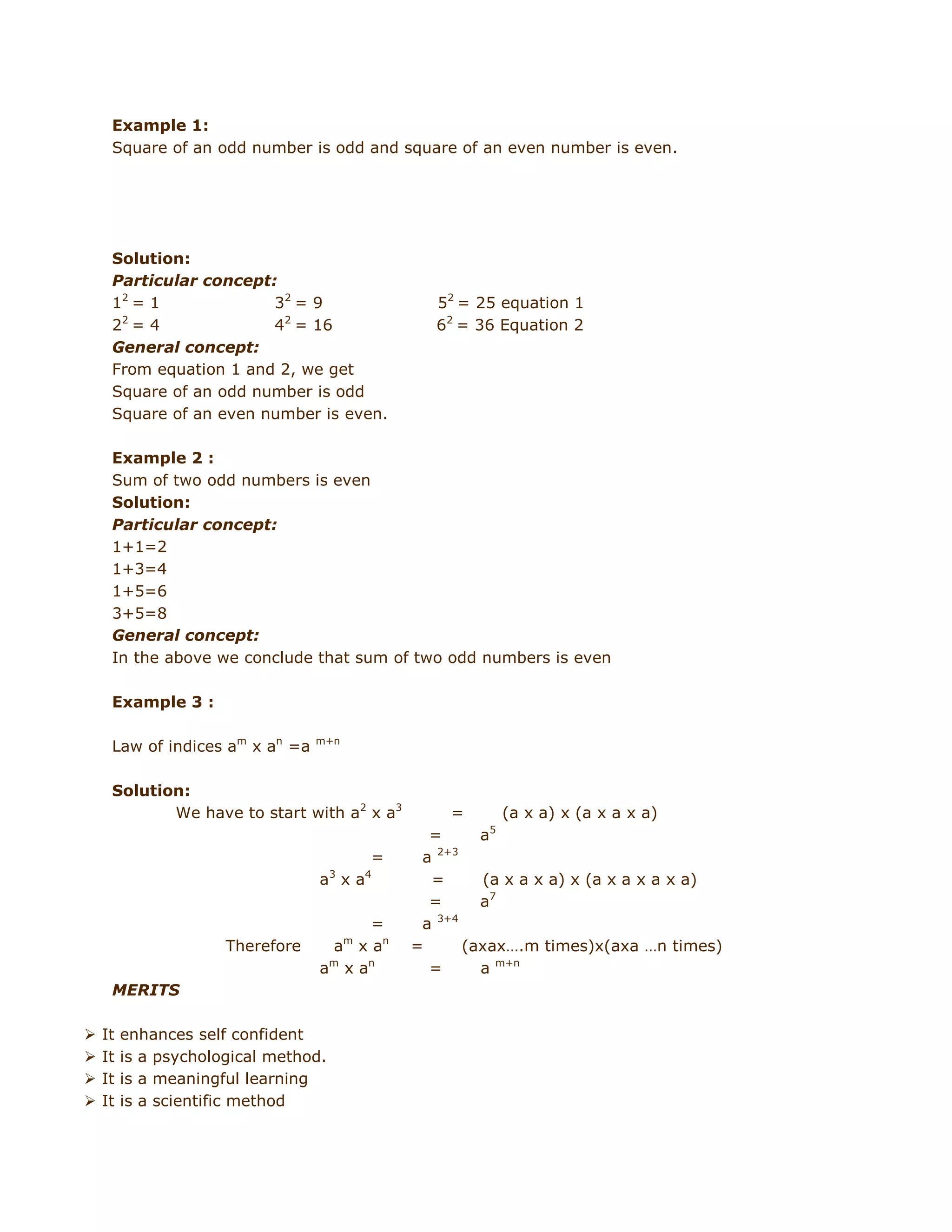 Example 1:
Square of an odd number is odd and square of an even number is even.

Solution:
Particular concept:
12 = 1
32 = 9
2
2 =4
42 = 16
General concept:
From equation 1 and 2, we get
Square of an odd number is odd
Square of an even number is even.

52 = 25 equation 1
62 = 36 Equation 2

Example 2 :
Sum of two odd numbers is even
Solution:
Particular concept:
1+1=2
1+3=4
1+5=6
3+5=8
General concept:
In the above we conclude that sum of two odd numbers is even
Example 3 :
Law of indices am x an =a

m+n

Solution:
We have to start with a2 x a3

=

(a x a) x (a x a x a)
5

=
a 3 x a4

Therefore

=
am x a n
a m x an

MERITS





It
It
It
It

enhances self confident
is a psychological method.
is a meaningful learning
is a scientific method

=
a
a 2+3
=
(a x a x a) x (a x a x a x a)
=
a7
a 3+4
=
(axax….m times)x(axa …n times)
=
a m+n

 