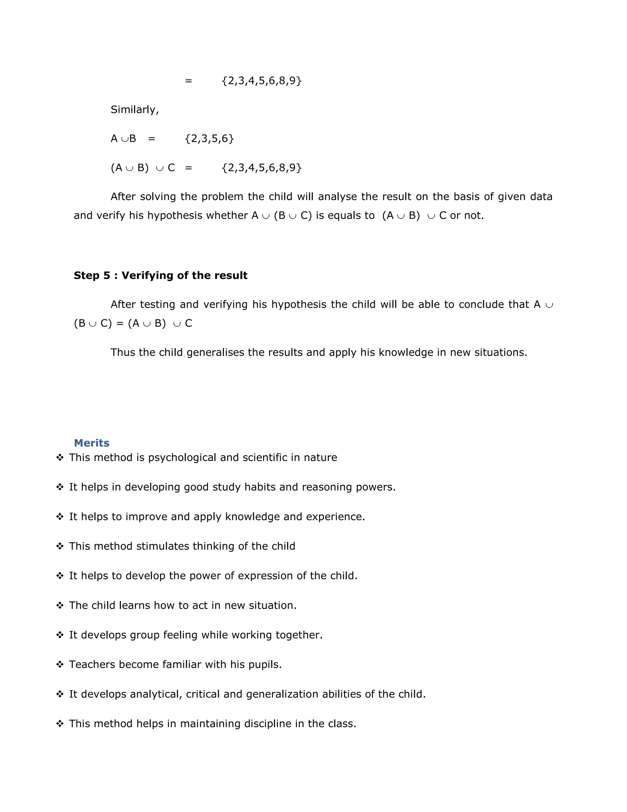 =

{2,3,4,5,6,8,9}

Similarly,
A
(A

B

=
B)

{2,3,5,6}
C =

{2,3,4,5,6,8,9}

After solving the problem the child will analyse the result on the basis of given data
and verify his hypothesis whether A

(B

C) is equals to (A

B)

C or not.

Step 5 : Verifying of the result
After testing and verifying his hypothesis the child will be able to conclude that A
(B

C) = (A

B)

C

Thus the child generalises the results and apply his knowledge in new situations.

Merits
 This method is psychological and scientific in nature
 It helps in developing good study habits and reasoning powers.
 It helps to improve and apply knowledge and experience.
 This method stimulates thinking of the child
 It helps to develop the power of expression of the child.
 The child learns how to act in new situation.
 It develops group feeling while working together.
 Teachers become familiar with his pupils.
 It develops analytical, critical and generalization abilities of the child.
 This method helps in maintaining discipline in the class.

 