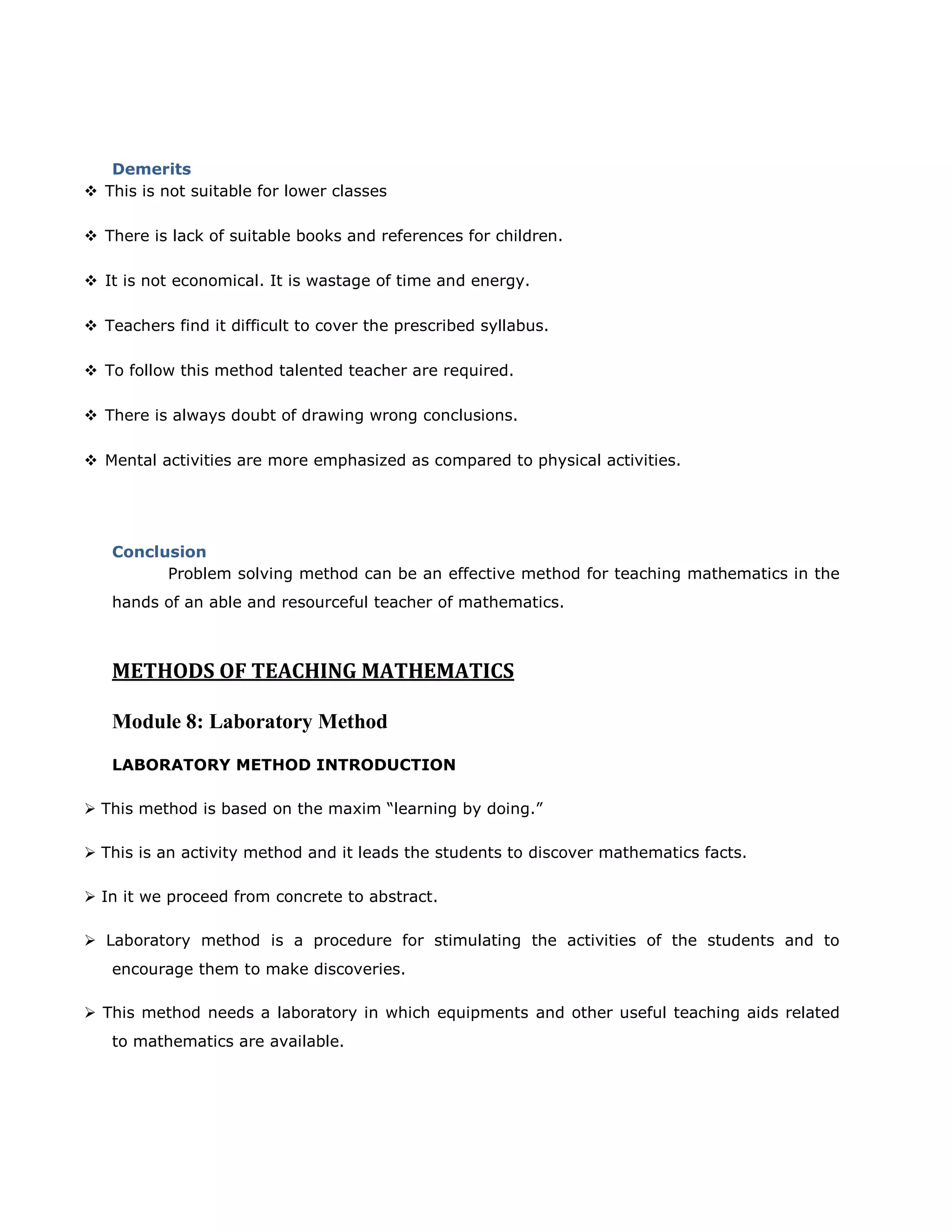 Demerits
 This is not suitable for lower classes
 There is lack of suitable books and references for children.
 It is not economical. It is wastage of time and energy.
 Teachers find it difficult to cover the prescribed syllabus.
 To follow this method talented teacher are required.
 There is always doubt of drawing wrong conclusions.
 Mental activities are more emphasized as compared to physical activities.

Conclusion
Problem solving method can be an effective method for teaching mathematics in the
hands of an able and resourceful teacher of mathematics.

METHODS OF TEACHING MATHEMATICS
Module 8: Laboratory Method
LABORATORY METHOD INTRODUCTION
 This method is based on the maxim “learning by doing.”
 This is an activity method and it leads the students to discover mathematics facts.
 In it we proceed from concrete to abstract.
 Laboratory method is a procedure for stimulating the activities of the students and to
encourage them to make discoveries.
 This method needs a laboratory in which equipments and other useful teaching aids related
to mathematics are available.

 