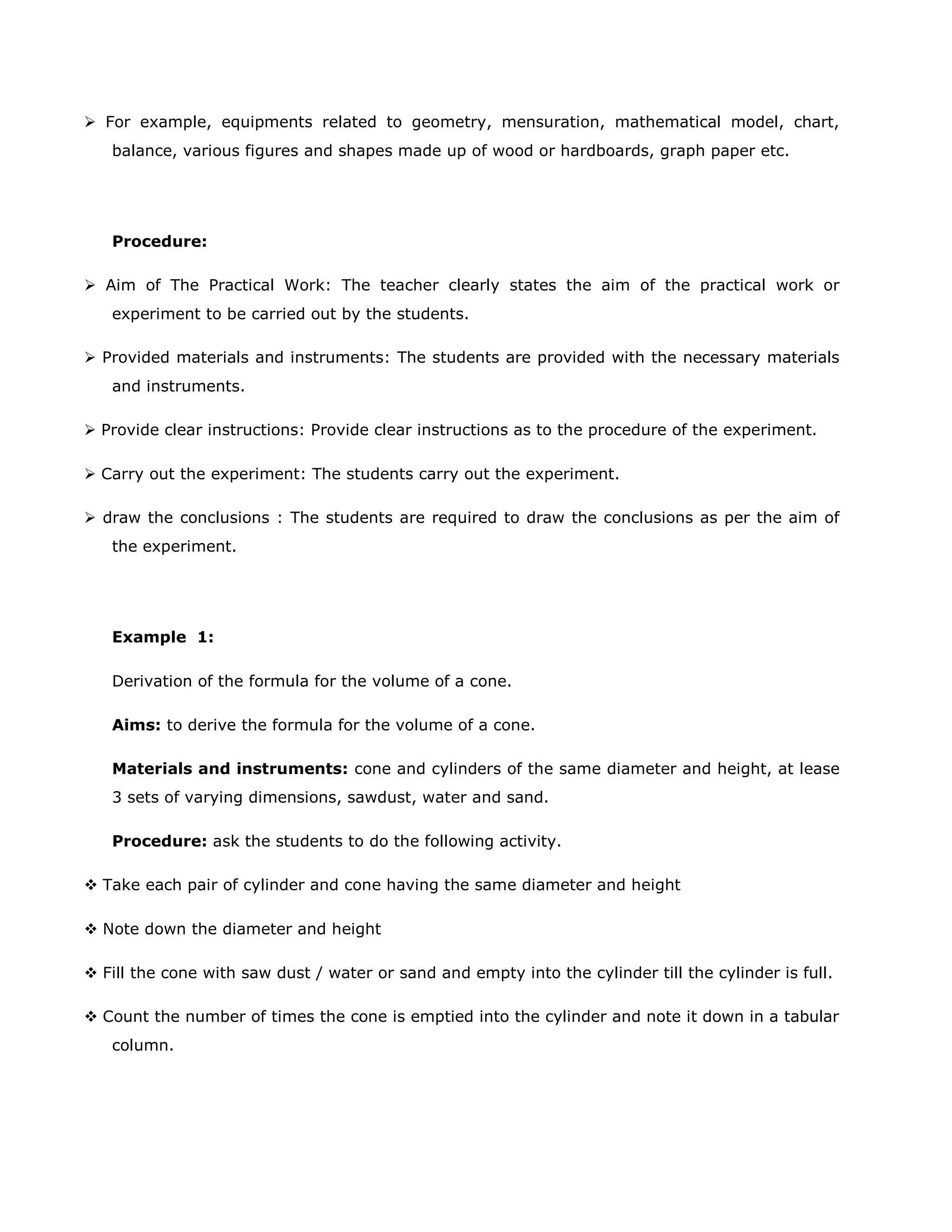  For example, equipments related to geometry, mensuration, mathematical model, chart,
balance, various figures and shapes made up of wood or hardboards, graph paper etc.

Procedure:
 Aim of The Practical Work: The teacher clearly states the aim of the practical work or
experiment to be carried out by the students.
 Provided materials and instruments: The students are provided with the necessary materials
and instruments.
 Provide clear instructions: Provide clear instructions as to the procedure of the experiment.
 Carry out the experiment: The students carry out the experiment.
 draw the conclusions : The students are required to draw the conclusions as per the aim of
the experiment.

Example 1:
Derivation of the formula for the volume of a cone.
Aims: to derive the formula for the volume of a cone.
Materials and instruments: cone and cylinders of the same diameter and height, at lease
3 sets of varying dimensions, sawdust, water and sand.
Procedure: ask the students to do the following activity.
 Take each pair of cylinder and cone having the same diameter and height
 Note down the diameter and height
 Fill the cone with saw dust / water or sand and empty into the cylinder till the cylinder is full.
 Count the number of times the cone is emptied into the cylinder and note it down in a tabular
column.

 