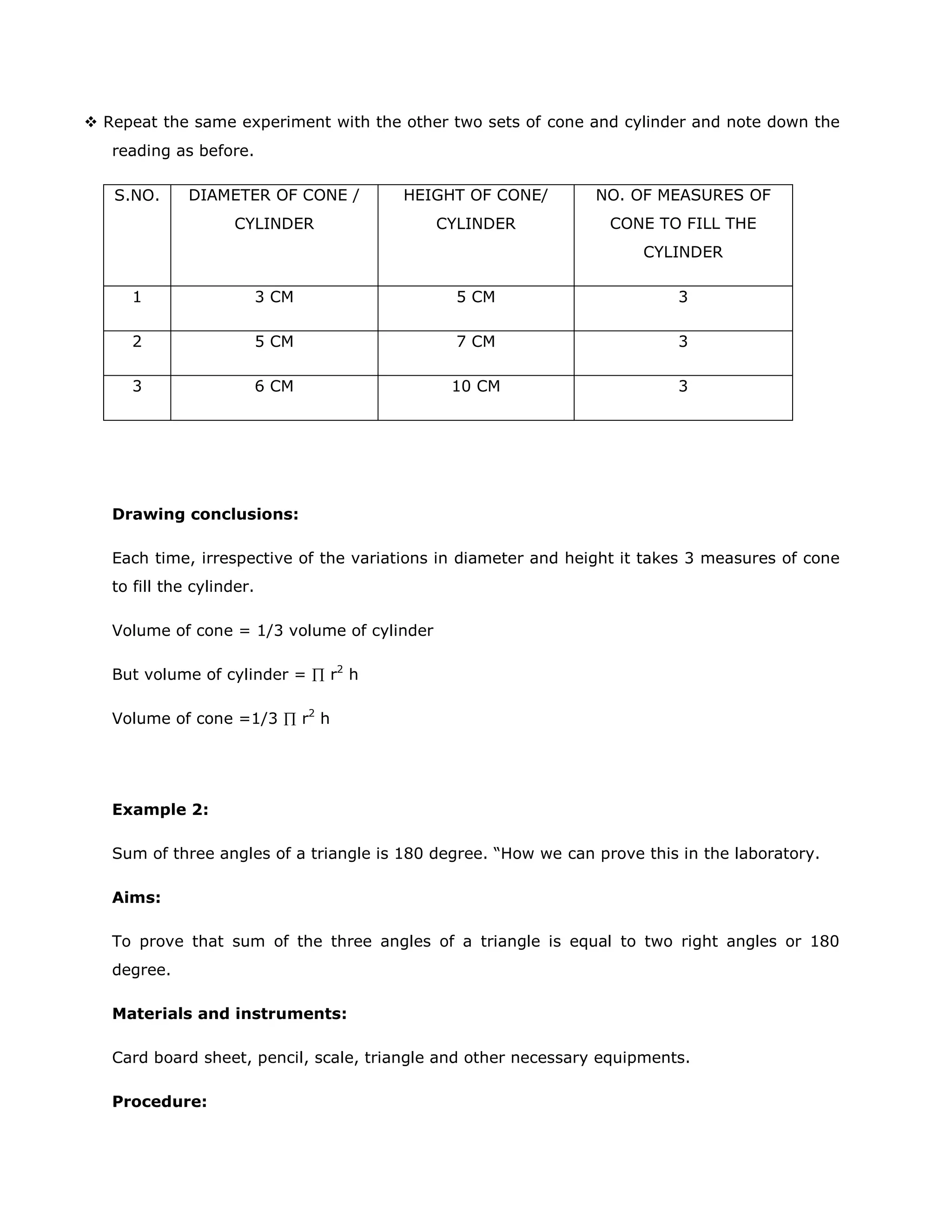  Repeat the same experiment with the other two sets of cone and cylinder and note down the
reading as before.
DIAMETER OF CONE /

HEIGHT OF CONE/

NO. OF MEASURES OF

CYLINDER

S.NO.

CYLINDER

CONE TO FILL THE
CYLINDER

1

3 CM

5 CM

3

2

5 CM

7 CM

3

3

6 CM

10 CM

3

Drawing conclusions:
Each time, irrespective of the variations in diameter and height it takes 3 measures of cone
to fill the cylinder.
Volume of cone = 1/3 volume of cylinder
But volume of cylinder =
Volume of cone =1/3

r2 h

r2 h

Example 2:
Sum of three angles of a triangle is 180 degree. “How we can prove this in the laboratory.
Aims:
To prove that sum of the three angles of a triangle is equal to two right angles or 180
degree.
Materials and instruments:
Card board sheet, pencil, scale, triangle and other necessary equipments.
Procedure:

 