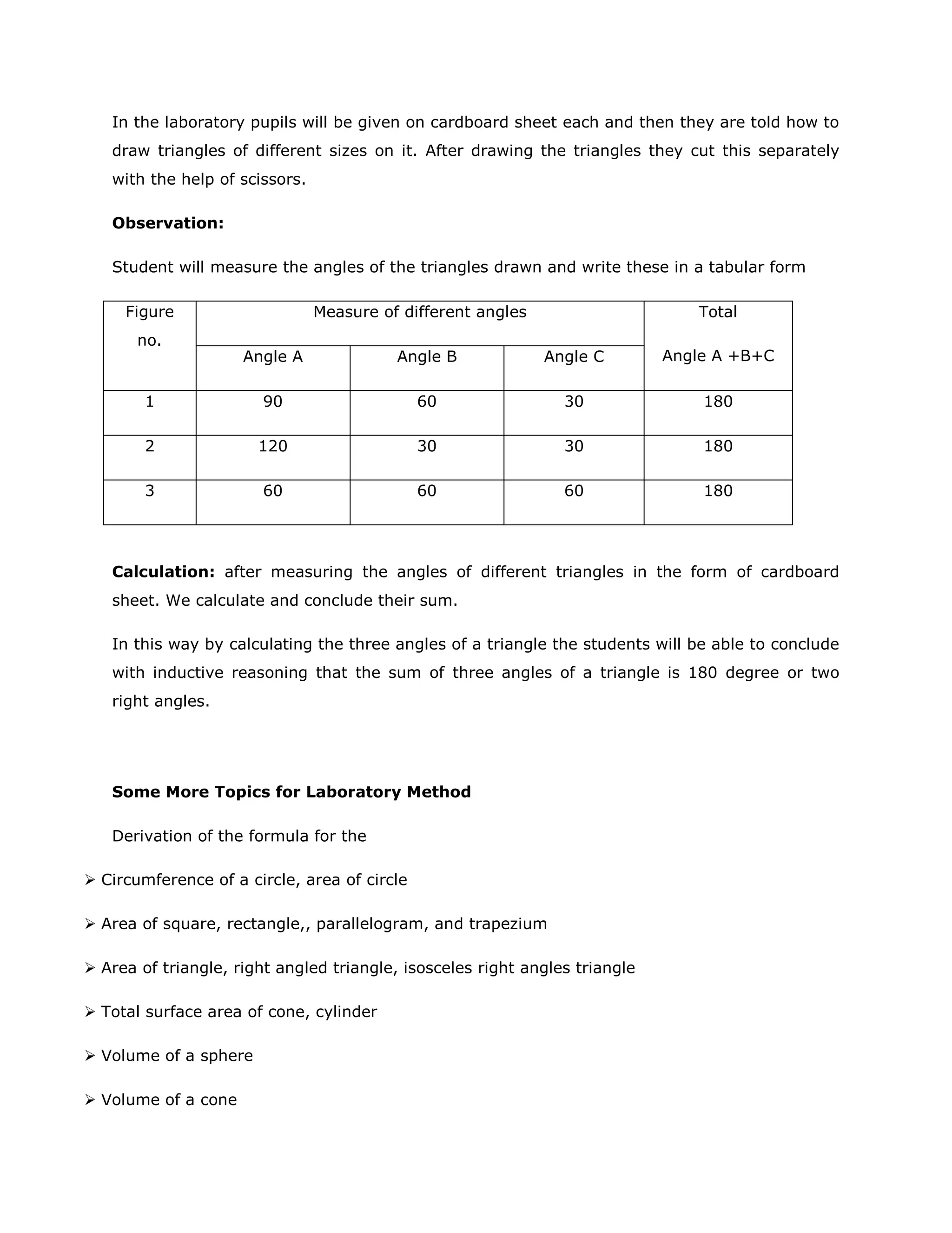 In the laboratory pupils will be given on cardboard sheet each and then they are told how to
draw triangles of different sizes on it. After drawing the triangles they cut this separately
with the help of scissors.
Observation:
Student will measure the angles of the triangles drawn and write these in a tabular form
Figure
no.

Measure of different angles

Total

Angle A

Angle B

Angle C

Angle A +B+C

1

90

60

30

180

2

120

30

30

180

3

60

60

60

180

Calculation: after measuring the angles of different triangles in the form of cardboard
sheet. We calculate and conclude their sum.
In this way by calculating the three angles of a triangle the students will be able to conclude
with inductive reasoning that the sum of three angles of a triangle is 180 degree or two
right angles.

Some More Topics for Laboratory Method
Derivation of the formula for the
 Circumference of a circle, area of circle
 Area of square, rectangle,, parallelogram, and trapezium
 Area of triangle, right angled triangle, isosceles right angles triangle
 Total surface area of cone, cylinder
 Volume of a sphere
 Volume of a cone

 