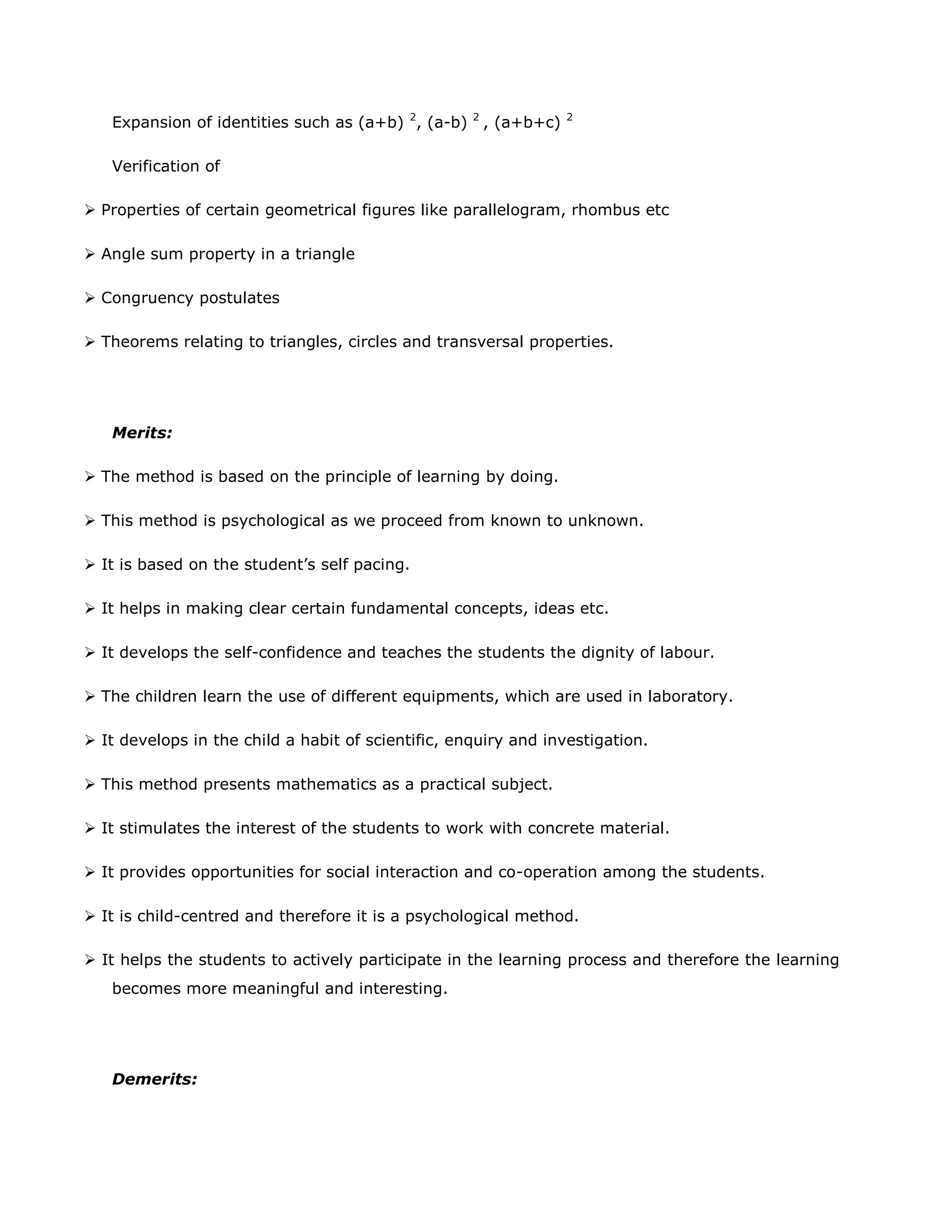 Expansion of identities such as (a+b) 2, (a-b)

2

, (a+b+c)

2

Verification of
 Properties of certain geometrical figures like parallelogram, rhombus etc
 Angle sum property in a triangle
 Congruency postulates
 Theorems relating to triangles, circles and transversal properties.

Merits:
 The method is based on the principle of learning by doing.
 This method is psychological as we proceed from known to unknown.
 It is based on the student‟s self pacing.
 It helps in making clear certain fundamental concepts, ideas etc.
 It develops the self-confidence and teaches the students the dignity of labour.
 The children learn the use of different equipments, which are used in laboratory.
 It develops in the child a habit of scientific, enquiry and investigation.
 This method presents mathematics as a practical subject.
 It stimulates the interest of the students to work with concrete material.
 It provides opportunities for social interaction and co-operation among the students.
 It is child-centred and therefore it is a psychological method.
 It helps the students to actively participate in the learning process and therefore the learning
becomes more meaningful and interesting.

Demerits:

 