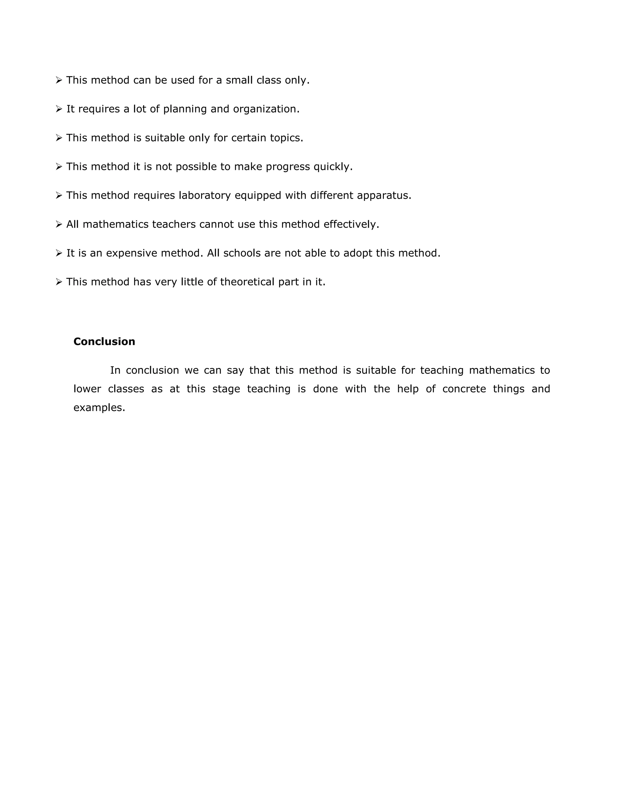  This method can be used for a small class only.
 It requires a lot of planning and organization.
 This method is suitable only for certain topics.
 This method it is not possible to make progress quickly.
 This method requires laboratory equipped with different apparatus.
 All mathematics teachers cannot use this method effectively.
 It is an expensive method. All schools are not able to adopt this method.
 This method has very little of theoretical part in it.

Conclusion
In conclusion we can say that this method is suitable for teaching mathematics to
lower classes as at this stage teaching is done with the help of concrete things and
examples.

 