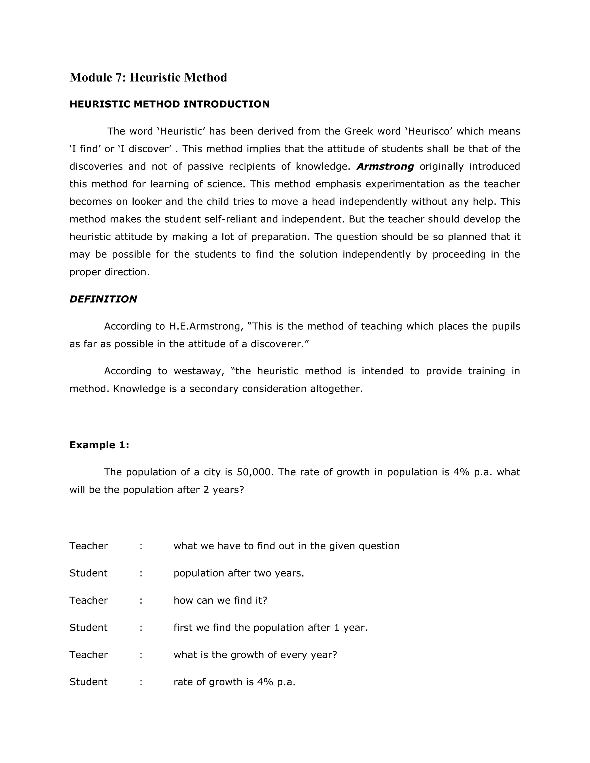 Module 7: Heuristic Method
HEURISTIC METHOD INTRODUCTION
The word „Heuristic‟ has been derived from the Greek word „Heurisco‟ which means
„I find‟ or „I discover‟ . This method implies that the attitude of students shall be that of the
discoveries and not of passive recipients of knowledge. Armstrong originally introduced
this method for learning of science. This method emphasis experimentation as the teacher
becomes on looker and the child tries to move a head independently without any help. This
method makes the student self-reliant and independent. But the teacher should develop the
heuristic attitude by making a lot of preparation. The question should be so planned that it
may be possible for the students to find the solution independently by proceeding in the
proper direction.
DEFINITION
According to H.E.Armstrong, “This is the method of teaching which places the pupils
as far as possible in the attitude of a discoverer.”
According to westaway, “the heuristic method is intended to provide training in
method. Knowledge is a secondary consideration altogether.

Example 1:
The population of a city is 50,000. The rate of growth in population is 4% p.a. what
will be the population after 2 years?

Teacher

:

what we have to find out in the given question

Student

:

population after two years.

Teacher

:

how can we find it?

Student

:

first we find the population after 1 year.

Teacher

:

what is the growth of every year?

Student

:

rate of growth is 4% p.a.

 