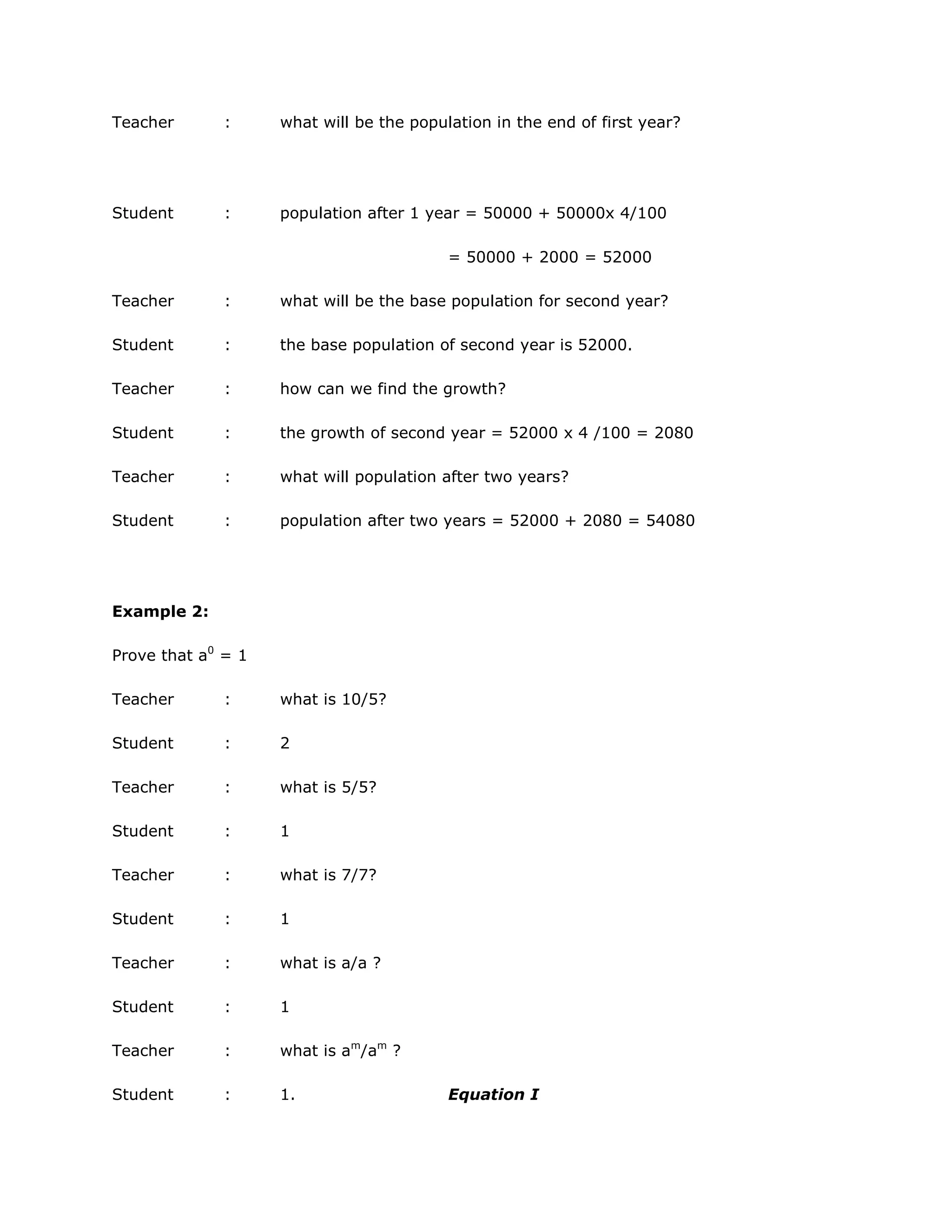 Teacher

:

what will be the population in the end of first year?

Student

:

population after 1 year = 50000 + 50000x 4/100
= 50000 + 2000 = 52000

Teacher

:

what will be the base population for second year?

Student

:

the base population of second year is 52000.

Teacher

:

how can we find the growth?

Student

:

the growth of second year = 52000 x 4 /100 = 2080

Teacher

:

what will population after two years?

Student

:

population after two years = 52000 + 2080 = 54080

Example 2:
Prove that a0 = 1
Teacher

:

what is 10/5?

Student

:

2

Teacher

:

what is 5/5?

Student

:

1

Teacher

:

what is 7/7?

Student

:

1

Teacher

:

what is a/a ?

Student

:

1

Teacher

:

what is am/am ?

Student

:

1.

Equation I

 