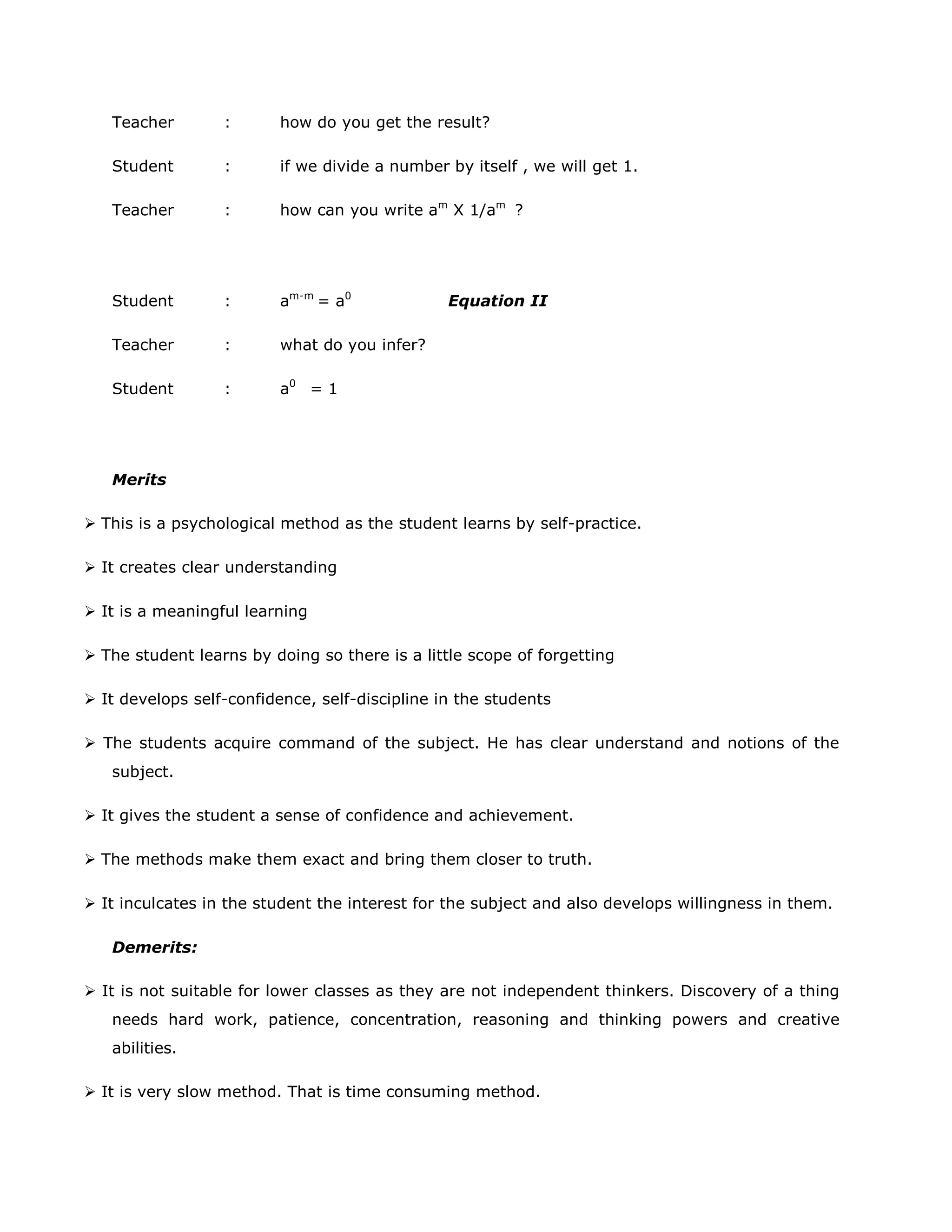 Teacher

:

how do you get the result?

Student

:

if we divide a number by itself , we will get 1.

Teacher

:

how can you write am X 1/am ?

Student

:

am-m = a0

Teacher

:

what do you infer?

Student

:

a0 = 1

Equation II

Merits
 This is a psychological method as the student learns by self-practice.
 It creates clear understanding
 It is a meaningful learning
 The student learns by doing so there is a little scope of forgetting
 It develops self-confidence, self-discipline in the students
 The students acquire command of the subject. He has clear understand and notions of the
subject.
 It gives the student a sense of confidence and achievement.
 The methods make them exact and bring them closer to truth.
 It inculcates in the student the interest for the subject and also develops willingness in them.
Demerits:
 It is not suitable for lower classes as they are not independent thinkers. Discovery of a thing
needs hard work, patience, concentration, reasoning and thinking powers and creative
abilities.
 It is very slow method. That is time consuming method.

 