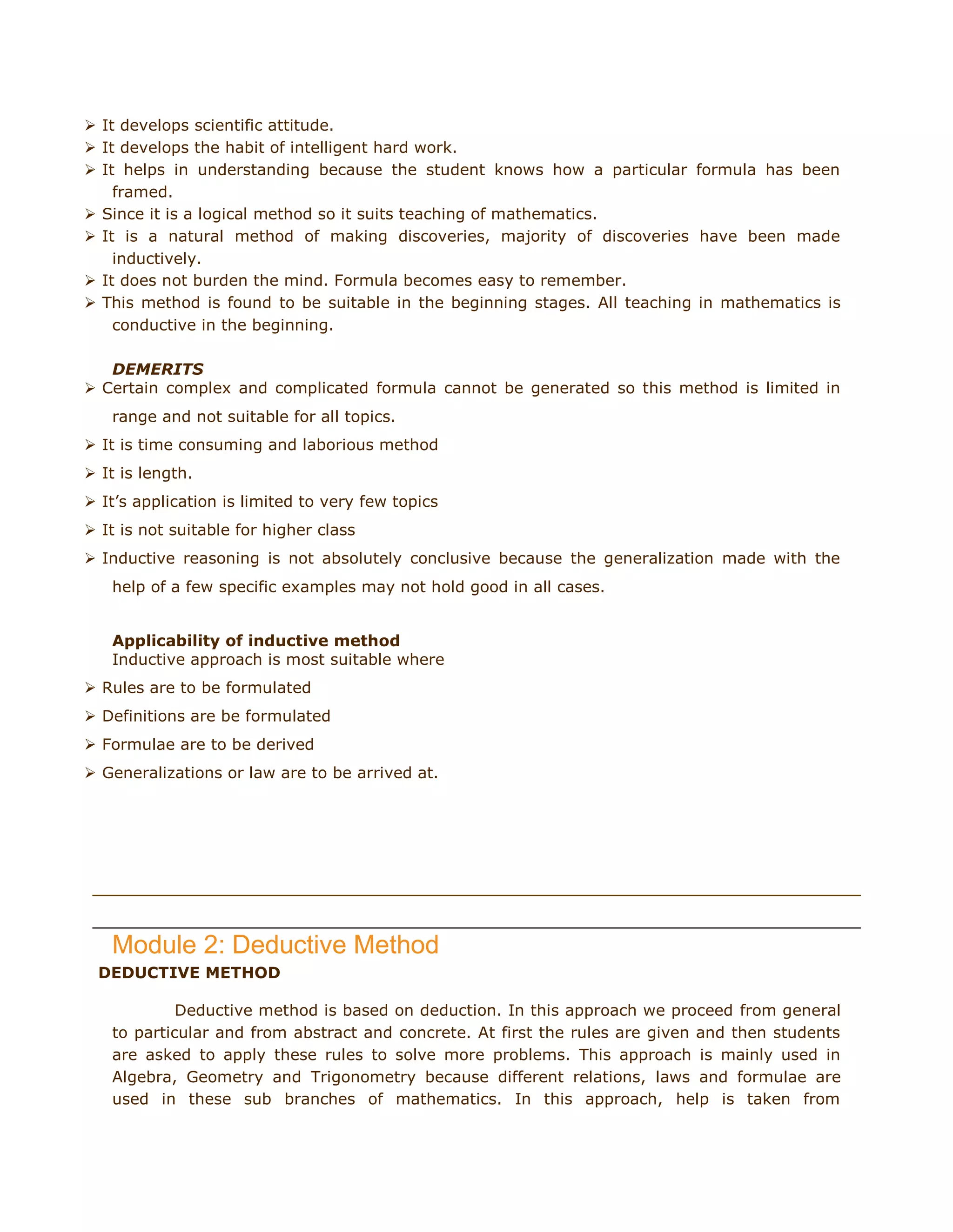  It develops scientific attitude.
 It develops the habit of intelligent hard work.
 It helps in understanding because the student knows how a particular formula has been
framed.
 Since it is a logical method so it suits teaching of mathematics.
 It is a natural method of making discoveries, majority of discoveries have been made
inductively.
 It does not burden the mind. Formula becomes easy to remember.
 This method is found to be suitable in the beginning stages. All teaching in mathematics is
conductive in the beginning.
DEMERITS
 Certain complex and complicated formula cannot be generated so this method is limited in
range and not suitable for all topics.
 It is time consuming and laborious method
 It is length.
 It‟s application is limited to very few topics
 It is not suitable for higher class
 Inductive reasoning is not absolutely conclusive because the generalization made with the
help of a few specific examples may not hold good in all cases.
Applicability of inductive method
Inductive approach is most suitable where
 Rules are to be formulated
 Definitions are be formulated
 Formulae are to be derived
 Generalizations or law are to be arrived at.

day, May 20, 2011

Module 2: Deductive Method
DEDUCTIVE METHOD
Deductive method is based on deduction. In this approach we proceed from general
to particular and from abstract and concrete. At first the rules are given and then students
are asked to apply these rules to solve more problems. This approach is mainly used in
Algebra, Geometry and Trigonometry because different relations, laws and formulae are
used in these sub branches of mathematics. In this approach, help is taken from

 