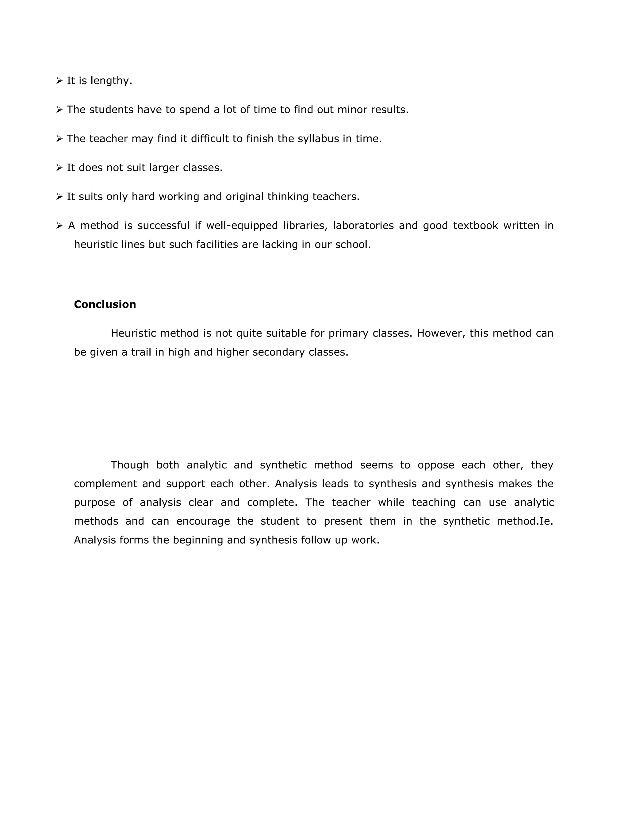  It is lengthy.
 The students have to spend a lot of time to find out minor results.
 The teacher may find it difficult to finish the syllabus in time.
 It does not suit larger classes.
 It suits only hard working and original thinking teachers.
 A method is successful if well-equipped libraries, laboratories and good textbook written in
heuristic lines but such facilities are lacking in our school.

Conclusion
Heuristic method is not quite suitable for primary classes. However, this method can
be given a trail in high and higher secondary classes.

Though both analytic and synthetic method seems to oppose each other, they
complement and support each other. Analysis leads to synthesis and synthesis makes the
purpose of analysis clear and complete. The teacher while teaching can use analytic
methods and can encourage the student to present them in the synthetic method.Ie.
Analysis forms the beginning and synthesis follow up work.

 