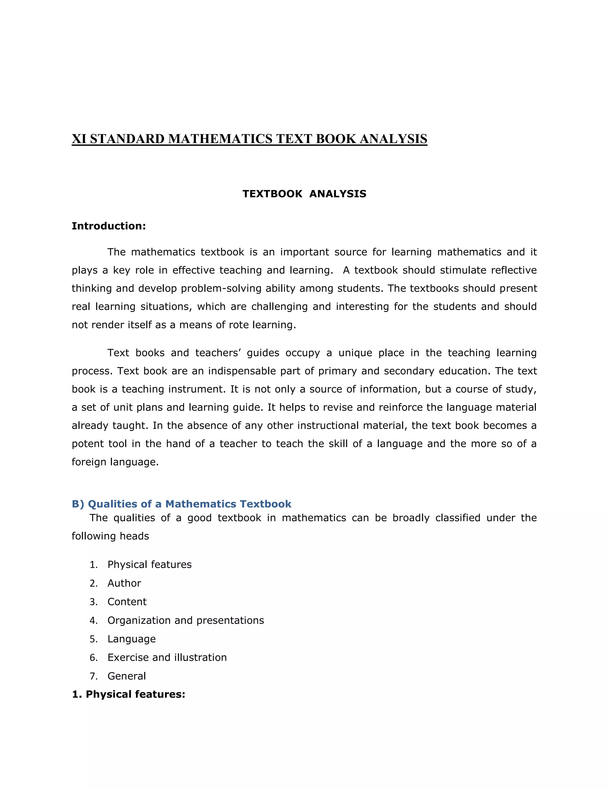 XI STANDARD MATHEMATICS TEXT BOOK ANALYSIS

TEXTBOOK ANALYSIS
Introduction:
The mathematics textbook is an important source for learning mathematics and it
plays a key role in effective teaching and learning. A textbook should stimulate reflective
thinking and develop problem-solving ability among students. The textbooks should present
real learning situations, which are challenging and interesting for the students and should
not render itself as a means of rote learning.
Text books and teachers‟ guides occupy a unique place in the teaching learning
process. Text book are an indispensable part of primary and secondary education. The text
book is a teaching instrument. It is not only a source of information, but a course of study,
a set of unit plans and learning guide. It helps to revise and reinforce the language material
already taught. In the absence of any other instructional material, the text book becomes a
potent tool in the hand of a teacher to teach the skill of a language and the more so of a
foreign language.

B) Qualities of a Mathematics Textbook
The qualities of a good textbook in mathematics can be broadly classified under the
following heads

1. Physical features
2. Author
3. Content
4. Organization and presentations
5. Language
6. Exercise and illustration
7. General
1. Physical features:

 