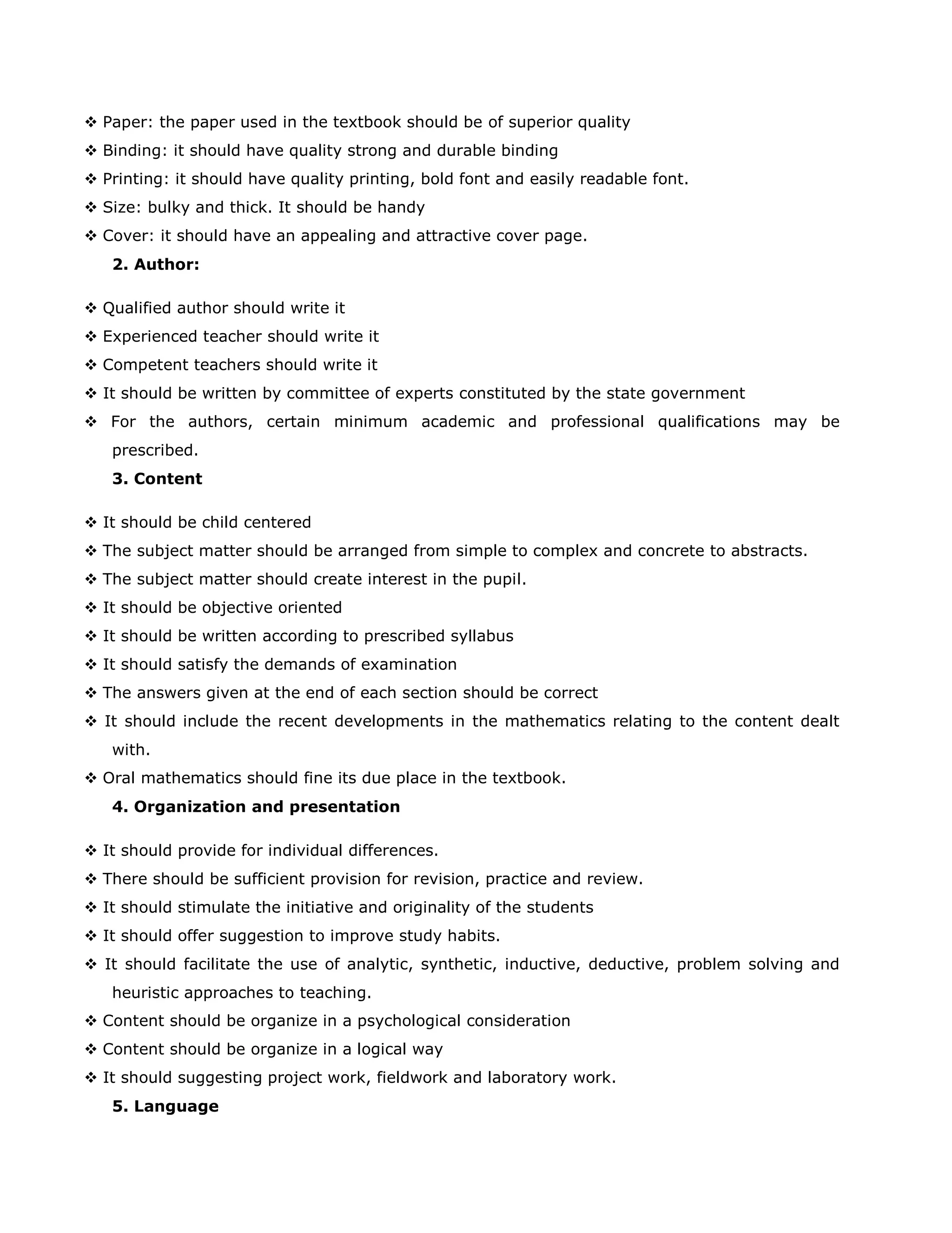  Paper: the paper used in the textbook should be of superior quality
 Binding: it should have quality strong and durable binding
 Printing: it should have quality printing, bold font and easily readable font.
 Size: bulky and thick. It should be handy
 Cover: it should have an appealing and attractive cover page.
2. Author:
 Qualified author should write it
 Experienced teacher should write it
 Competent teachers should write it
 It should be written by committee of experts constituted by the state government
 For the authors, certain minimum academic and professional qualifications may be
prescribed.
3. Content
 It should be child centered
 The subject matter should be arranged from simple to complex and concrete to abstracts.
 The subject matter should create interest in the pupil.
 It should be objective oriented
 It should be written according to prescribed syllabus
 It should satisfy the demands of examination
 The answers given at the end of each section should be correct
 It should include the recent developments in the mathematics relating to the content dealt
with.
 Oral mathematics should fine its due place in the textbook.
4. Organization and presentation
 It should provide for individual differences.
 There should be sufficient provision for revision, practice and review.
 It should stimulate the initiative and originality of the students
 It should offer suggestion to improve study habits.
 It should facilitate the use of analytic, synthetic, inductive, deductive, problem solving and
heuristic approaches to teaching.
 Content should be organize in a psychological consideration
 Content should be organize in a logical way
 It should suggesting project work, fieldwork and laboratory work.
5. Language

 