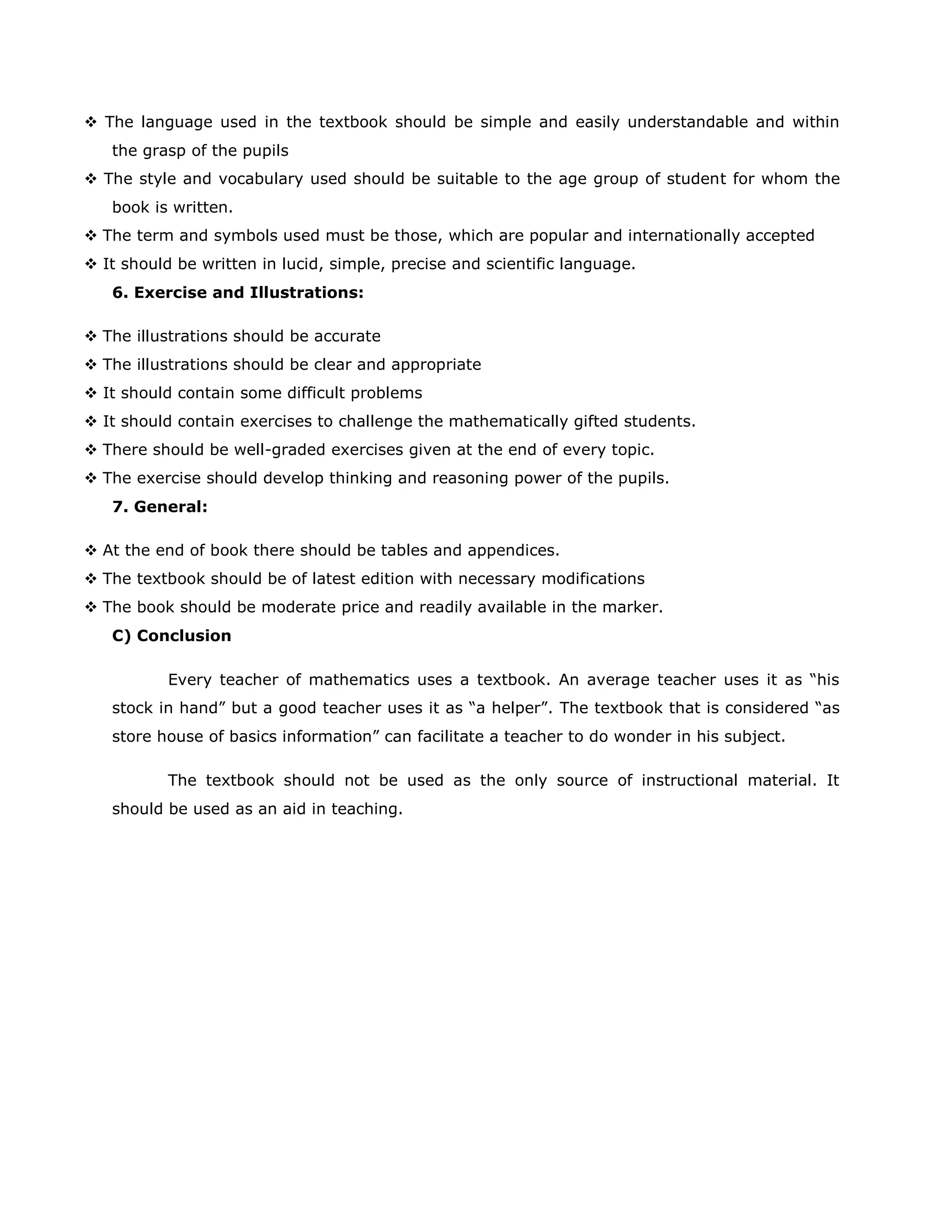 The language used in the textbook should be simple and easily understandable and within
the grasp of the pupils
 The style and vocabulary used should be suitable to the age group of student for whom the
book is written.
 The term and symbols used must be those, which are popular and internationally accepted
 It should be written in lucid, simple, precise and scientific language.
6. Exercise and Illustrations:
 The illustrations should be accurate
 The illustrations should be clear and appropriate
 It should contain some difficult problems
 It should contain exercises to challenge the mathematically gifted students.
 There should be well-graded exercises given at the end of every topic.
 The exercise should develop thinking and reasoning power of the pupils.
7. General:
 At the end of book there should be tables and appendices.
 The textbook should be of latest edition with necessary modifications
 The book should be moderate price and readily available in the marker.
C) Conclusion
Every teacher of mathematics uses a textbook. An average teacher uses it as “his
stock in hand” but a good teacher uses it as “a helper”. The textbook that is considered “as
store house of basics information” can facilitate a teacher to do wonder in his subject.
The textbook should not be used as the only source of instructional material. It
should be used as an aid in teaching.

 