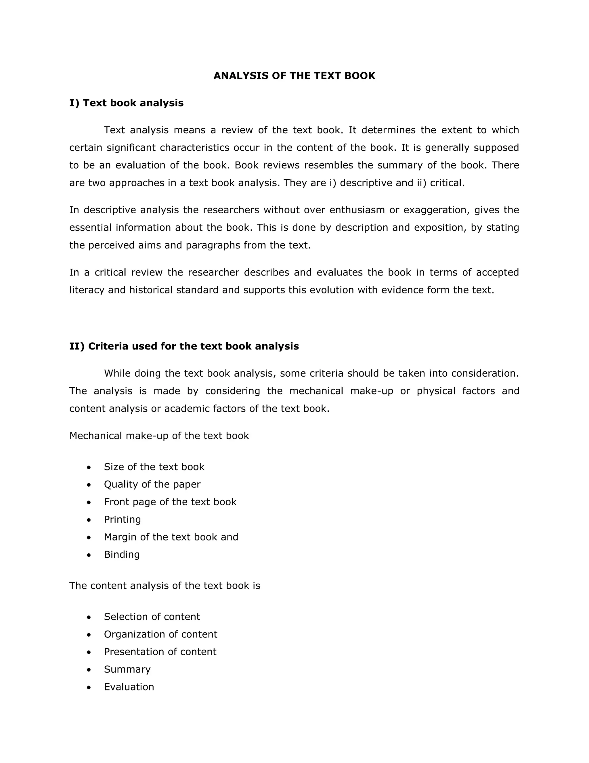 ANALYSIS OF THE TEXT BOOK
I) Text book analysis
Text analysis means a review of the text book. It determines the extent to which
certain significant characteristics occur in the content of the book. It is generally supposed
to be an evaluation of the book. Book reviews resembles the summary of the book. There
are two approaches in a text book analysis. They are i) descriptive and ii) critical.
In descriptive analysis the researchers without over enthusiasm or exaggeration, gives the
essential information about the book. This is done by description and exposition, by stating
the perceived aims and paragraphs from the text.
In a critical review the researcher describes and evaluates the book in terms of accepted
literacy and historical standard and supports this evolution with evidence form the text.

II) Criteria used for the text book analysis
While doing the text book analysis, some criteria should be taken into consideration.
The analysis is made by considering the mechanical make-up or physical factors and
content analysis or academic factors of the text book.
Mechanical make-up of the text book
Size of the text book
Quality of the paper
Front page of the text book
Printing
Margin of the text book and
Binding
The content analysis of the text book is
Selection of content
Organization of content
Presentation of content
Summary
Evaluation

 