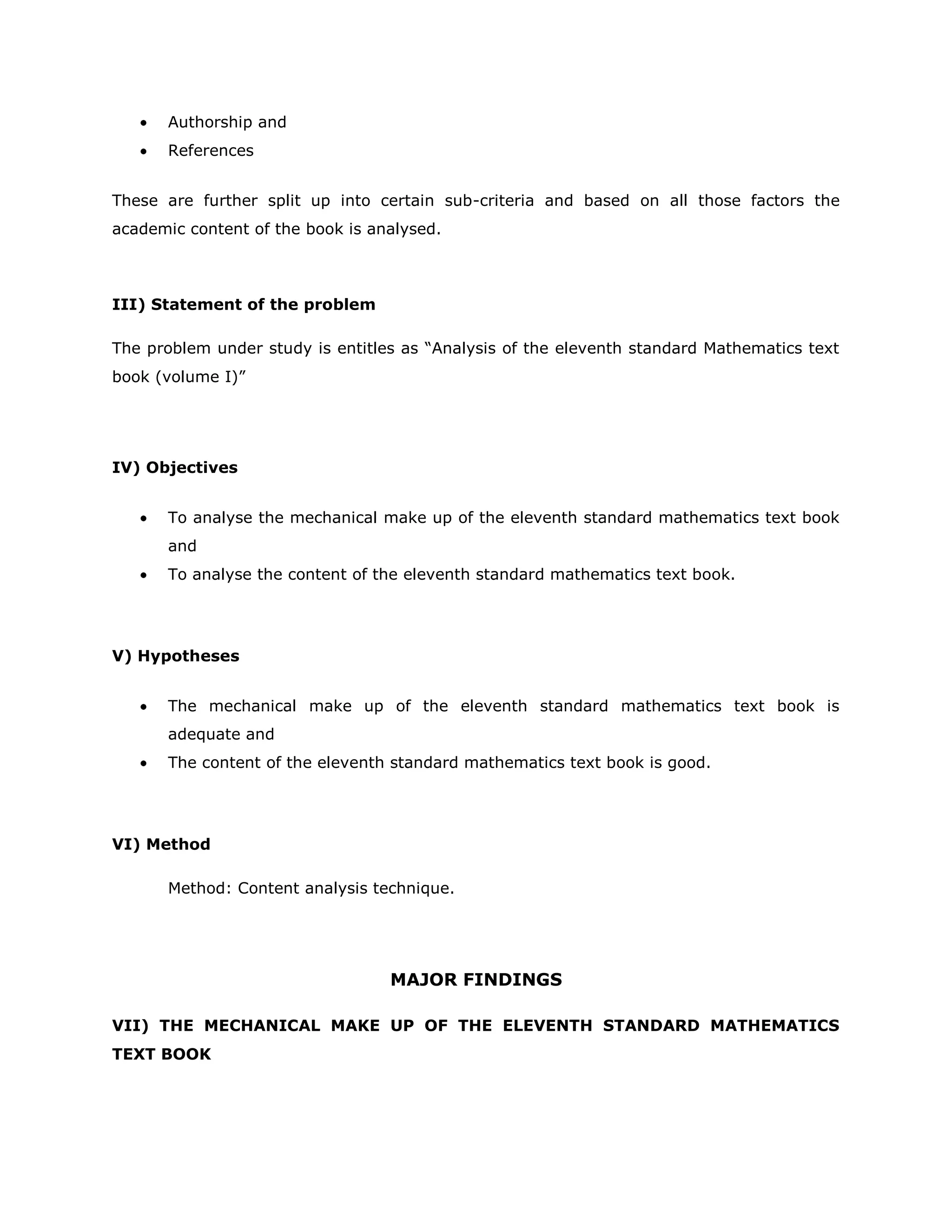 Authorship and
References
These are further split up into certain sub-criteria and based on all those factors the
academic content of the book is analysed.

III) Statement of the problem
The problem under study is entitles as “Analysis of the eleventh standard Mathematics text
book (volume I)”

IV) Objectives
To analyse the mechanical make up of the eleventh standard mathematics text book
and
To analyse the content of the eleventh standard mathematics text book.

V) Hypotheses
The mechanical make up of the eleventh standard mathematics text book is
adequate and
The content of the eleventh standard mathematics text book is good.

VI) Method
Method: Content analysis technique.

MAJOR FINDINGS
VII) THE MECHANICAL MAKE UP OF THE ELEVENTH STANDARD MATHEMATICS
TEXT BOOK

 