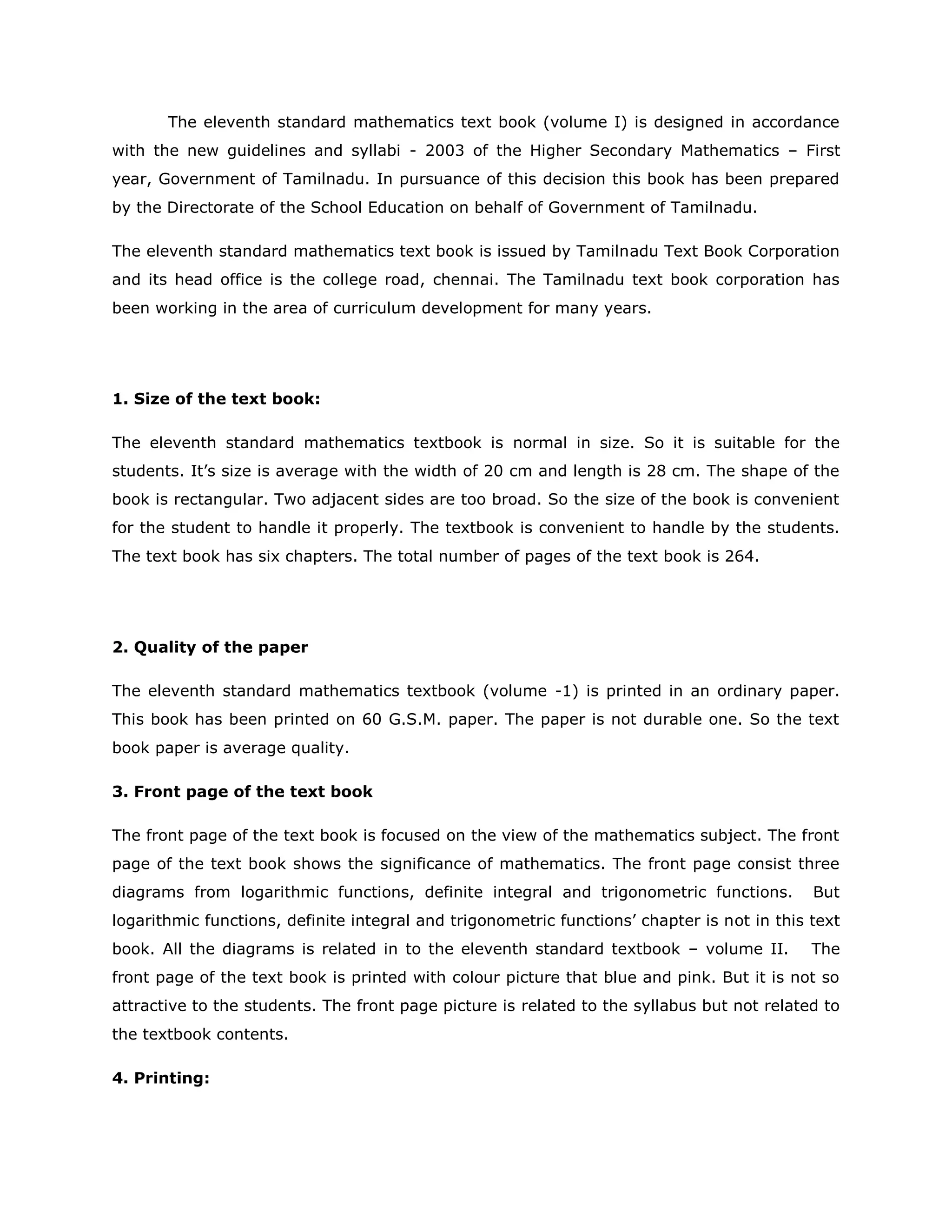 The eleventh standard mathematics text book (volume I) is designed in accordance
with the new guidelines and syllabi - 2003 of the Higher Secondary Mathematics – First
year, Government of Tamilnadu. In pursuance of this decision this book has been prepared
by the Directorate of the School Education on behalf of Government of Tamilnadu.
The eleventh standard mathematics text book is issued by Tamilnadu Text Book Corporation
and its head office is the college road, chennai. The Tamilnadu text book corporation has
been working in the area of curriculum development for many years.

1. Size of the text book:
The eleventh standard mathematics textbook is normal in size. So it is suitable for the
students. It‟s size is average with the width of 20 cm and length is 28 cm. The shape of the
book is rectangular. Two adjacent sides are too broad. So the size of the book is convenient
for the student to handle it properly. The textbook is convenient to handle by the students.
The text book has six chapters. The total number of pages of the text book is 264.

2. Quality of the paper
The eleventh standard mathematics textbook (volume -1) is printed in an ordinary paper.
This book has been printed on 60 G.S.M. paper. The paper is not durable one. So the text
book paper is average quality.
3. Front page of the text book
The front page of the text book is focused on the view of the mathematics subject. The front
page of the text book shows the significance of mathematics. The front page consist three
diagrams from logarithmic functions, definite integral and trigonometric functions.

But

logarithmic functions, definite integral and trigonometric functions‟ chapter is not in this text
book. All the diagrams is related in to the eleventh standard textbook – volume II.

The

front page of the text book is printed with colour picture that blue and pink. But it is not so
attractive to the students. The front page picture is related to the syllabus but not related to
the textbook contents.
4. Printing:

 