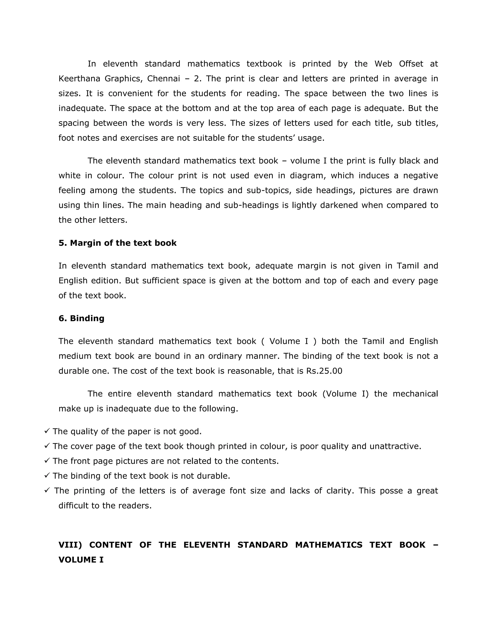 In eleventh standard mathematics textbook is printed by the Web Offset at
Keerthana Graphics, Chennai – 2. The print is clear and letters are printed in average in
sizes. It is convenient for the students for reading. The space between the two lines is
inadequate. The space at the bottom and at the top area of each page is adequate. But the
spacing between the words is very less. The sizes of letters used for each title, sub titles,
foot notes and exercises are not suitable for the students‟ usage.
The eleventh standard mathematics text book – volume I the print is fully black and
white in colour. The colour print is not used even in diagram, which induces a negative
feeling among the students. The topics and sub-topics, side headings, pictures are drawn
using thin lines. The main heading and sub-headings is lightly darkened when compared to
the other letters.
5. Margin of the text book
In eleventh standard mathematics text book, adequate margin is not given in Tamil and
English edition. But sufficient space is given at the bottom and top of each and every page
of the text book.
6. Binding
The eleventh standard mathematics text book ( Volume I ) both the Tamil and English
medium text book are bound in an ordinary manner. The binding of the text book is not a
durable one. The cost of the text book is reasonable, that is Rs.25.00
The entire eleventh standard mathematics text book (Volume I) the mechanical
make up is inadequate due to the following.
 The quality of the paper is not good.
 The cover page of the text book though printed in colour, is poor quality and unattractive.
 The front page pictures are not related to the contents.
 The binding of the text book is not durable.
 The printing of the letters is of average font size and lacks of clarity. This posse a great
difficult to the readers.

VIII) CONTENT OF THE ELEVENTH STANDARD MATHEMATICS TEXT BOOK –
VOLUME I

 