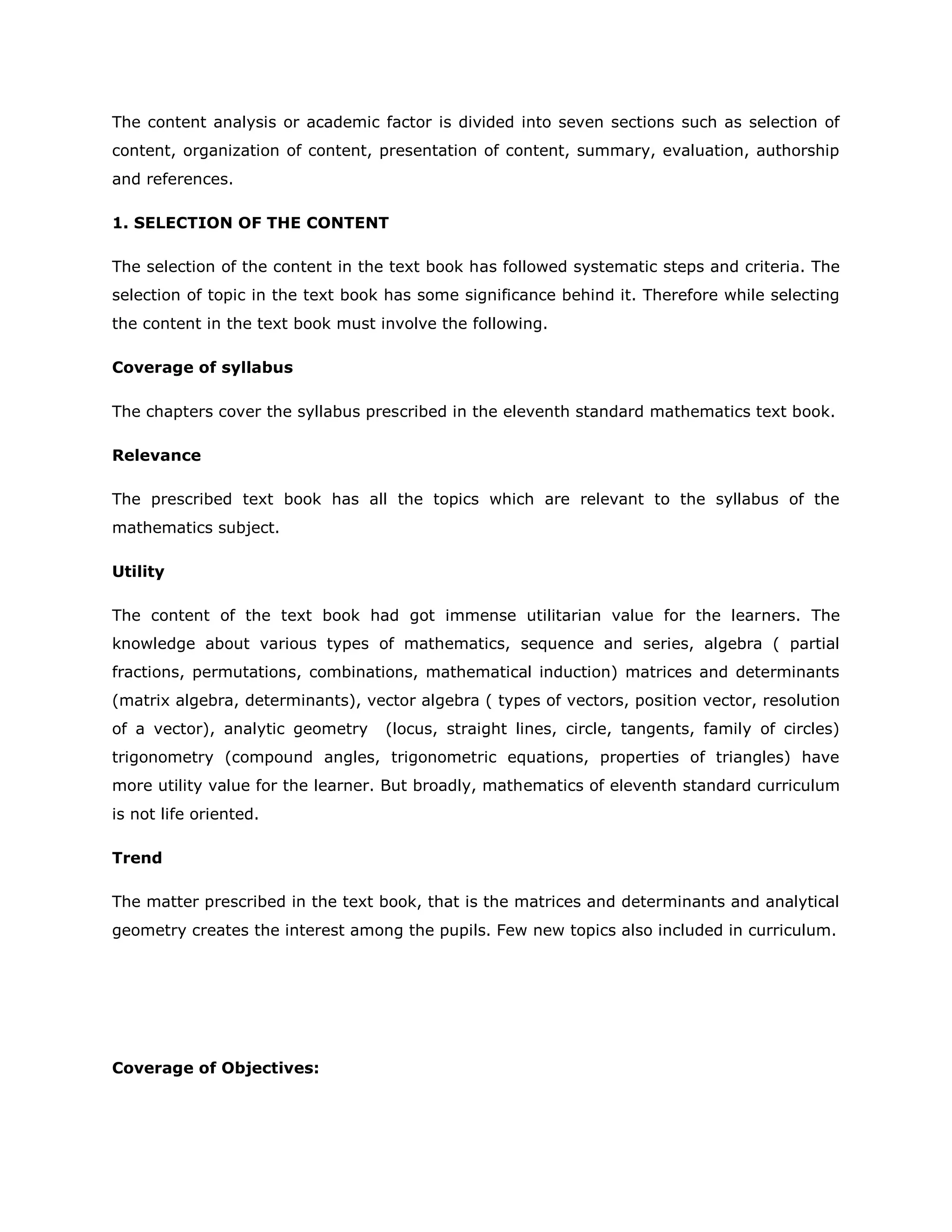 The content analysis or academic factor is divided into seven sections such as selection of
content, organization of content, presentation of content, summary, evaluation, authorship
and references.
1. SELECTION OF THE CONTENT
The selection of the content in the text book has followed systematic steps and criteria. The
selection of topic in the text book has some significance behind it. Therefore while selecting
the content in the text book must involve the following.
Coverage of syllabus
The chapters cover the syllabus prescribed in the eleventh standard mathematics text book.
Relevance
The prescribed text book has all the topics which are relevant to the syllabus of the
mathematics subject.
Utility
The content of the text book had got immense utilitarian value for the learners. The
knowledge about various types of mathematics, sequence and series, algebra ( partial
fractions, permutations, combinations, mathematical induction) matrices and determinants
(matrix algebra, determinants), vector algebra ( types of vectors, position vector, resolution
of a vector), analytic geometry

(locus, straight lines, circle, tangents, family of circles)

trigonometry (compound angles, trigonometric equations, properties of triangles) have
more utility value for the learner. But broadly, mathematics of eleventh standard curriculum
is not life oriented.
Trend
The matter prescribed in the text book, that is the matrices and determinants and analytical
geometry creates the interest among the pupils. Few new topics also included in curriculum.

Coverage of Objectives:

 