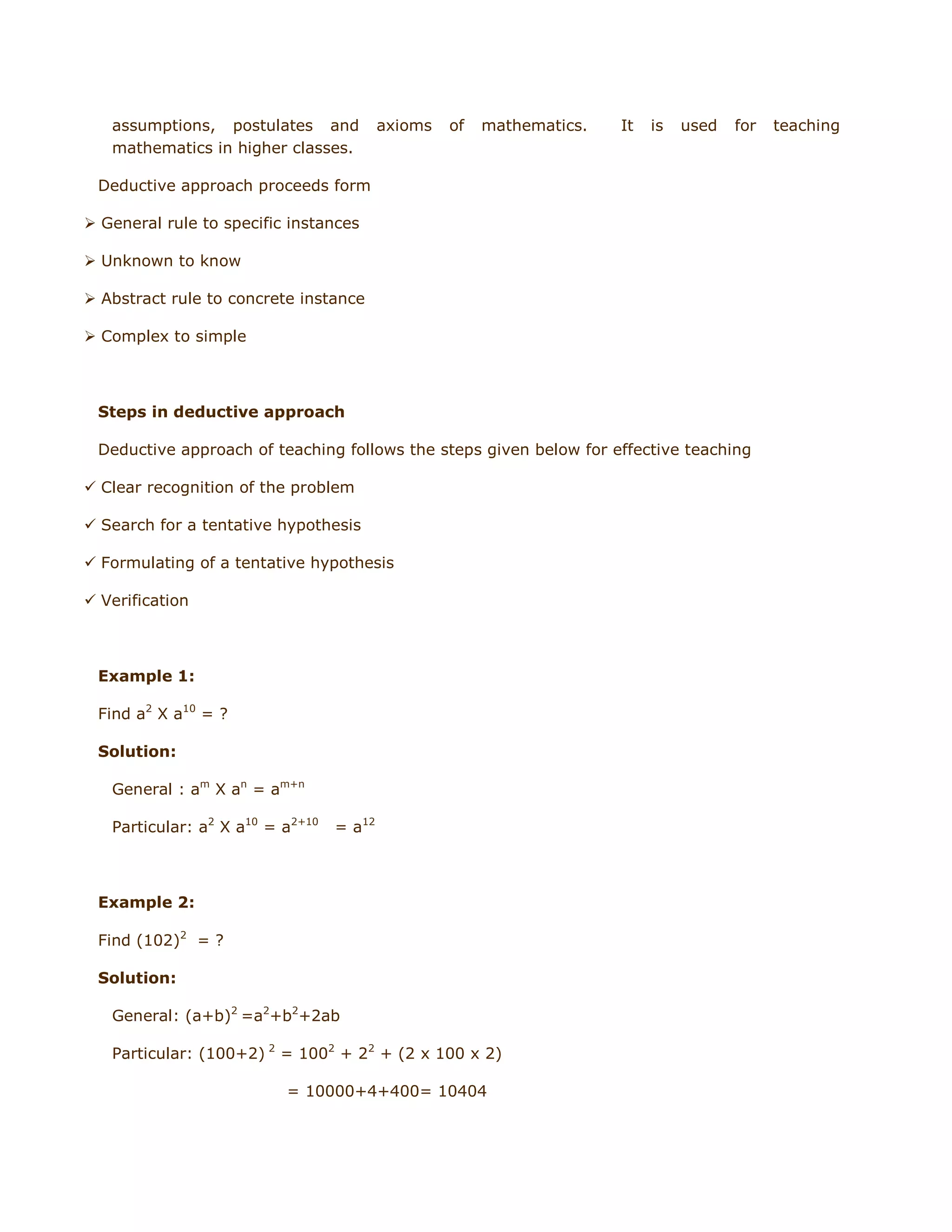 assumptions, postulates and
mathematics in higher classes.

axioms

of

mathematics.

It

is

used

for

Deductive approach proceeds form
 General rule to specific instances
 Unknown to know
 Abstract rule to concrete instance
 Complex to simple

Steps in deductive approach
Deductive approach of teaching follows the steps given below for effective teaching
 Clear recognition of the problem
 Search for a tentative hypothesis
 Formulating of a tentative hypothesis
 Verification

Example 1:
Find a2 X a10 = ?
Solution:
General : am X an = am+n
Particular: a2 X a10 = a2+10

= a12

Example 2:
Find (102)2 = ?
Solution:
General: (a+b)2 =a2+b2+2ab
Particular: (100+2) 2 = 1002 + 22 + (2 x 100 x 2)
= 10000+4+400= 10404

teaching

 