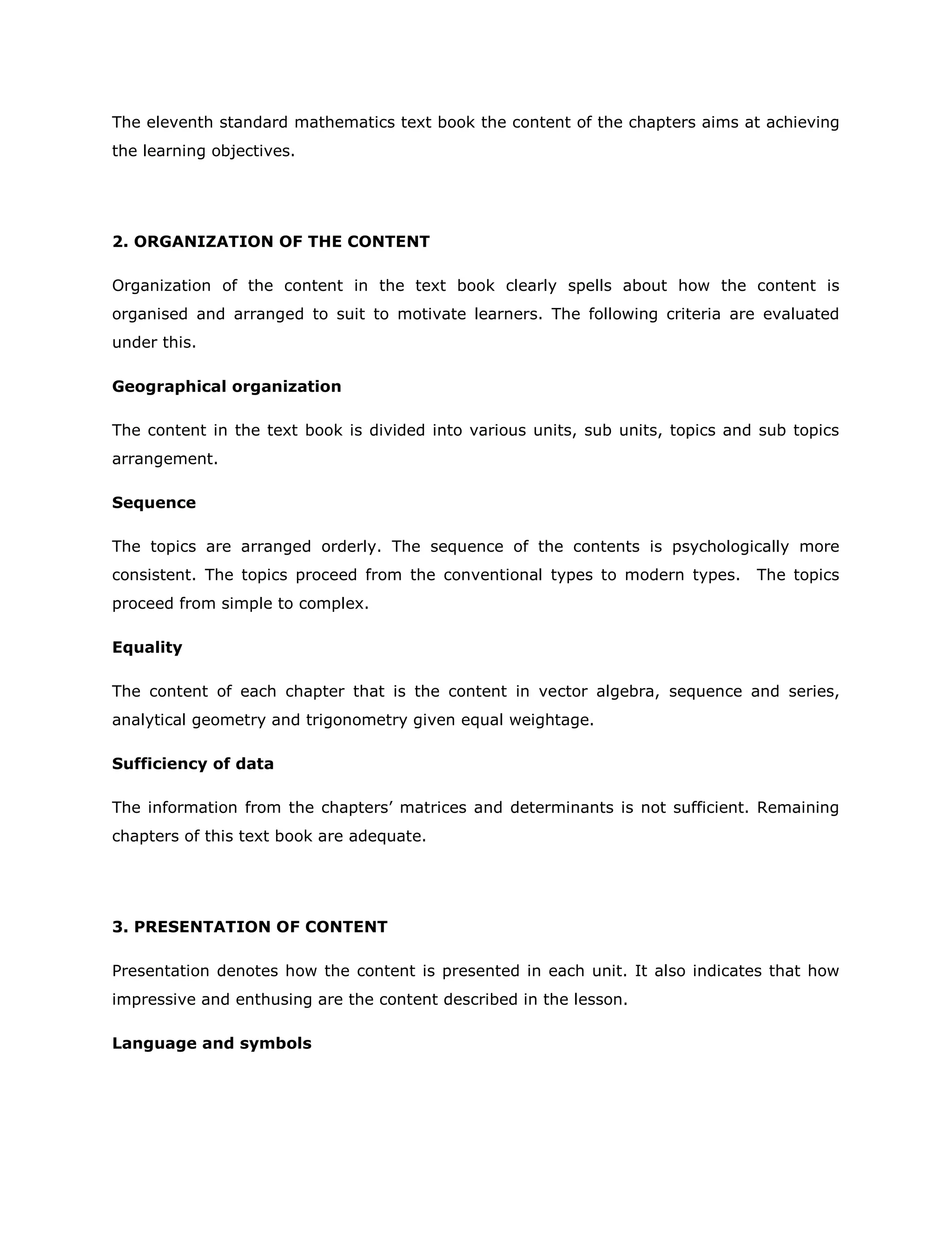 The eleventh standard mathematics text book the content of the chapters aims at achieving
the learning objectives.

2. ORGANIZATION OF THE CONTENT
Organization of the content in the text book clearly spells about how the content is
organised and arranged to suit to motivate learners. The following criteria are evaluated
under this.
Geographical organization
The content in the text book is divided into various units, sub units, topics and sub topics
arrangement.
Sequence
The topics are arranged orderly. The sequence of the contents is psychologically more
consistent. The topics proceed from the conventional types to modern types.

The topics

proceed from simple to complex.
Equality
The content of each chapter that is the content in vector algebra, sequence and series,
analytical geometry and trigonometry given equal weightage.
Sufficiency of data
The information from the chapters‟ matrices and determinants is not sufficient. Remaining
chapters of this text book are adequate.

3. PRESENTATION OF CONTENT
Presentation denotes how the content is presented in each unit. It also indicates that how
impressive and enthusing are the content described in the lesson.
Language and symbols

 