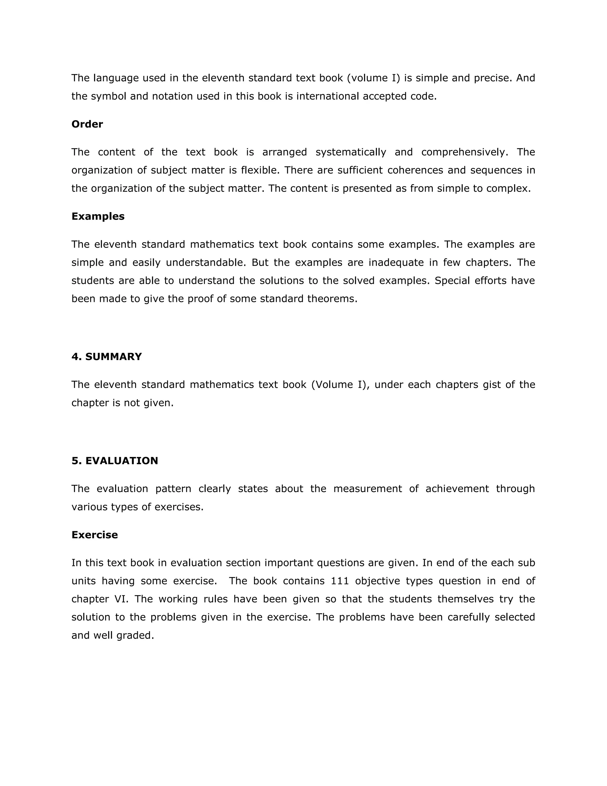The language used in the eleventh standard text book (volume I) is simple and precise. And
the symbol and notation used in this book is international accepted code.
Order
The content of the text book is arranged systematically and comprehensively. The
organization of subject matter is flexible. There are sufficient coherences and sequences in
the organization of the subject matter. The content is presented as from simple to complex.
Examples
The eleventh standard mathematics text book contains some examples. The examples are
simple and easily understandable. But the examples are inadequate in few chapters. The
students are able to understand the solutions to the solved examples. Special efforts have
been made to give the proof of some standard theorems.

4. SUMMARY
The eleventh standard mathematics text book (Volume I), under each chapters gist of the
chapter is not given.

5. EVALUATION
The evaluation pattern clearly states about the measurement of achievement through
various types of exercises.
Exercise
In this text book in evaluation section important questions are given. In end of the each sub
units having some exercise.

The book contains 111 objective types question in end of

chapter VI. The working rules have been given so that the students themselves try the
solution to the problems given in the exercise. The problems have been carefully selected
and well graded.

 