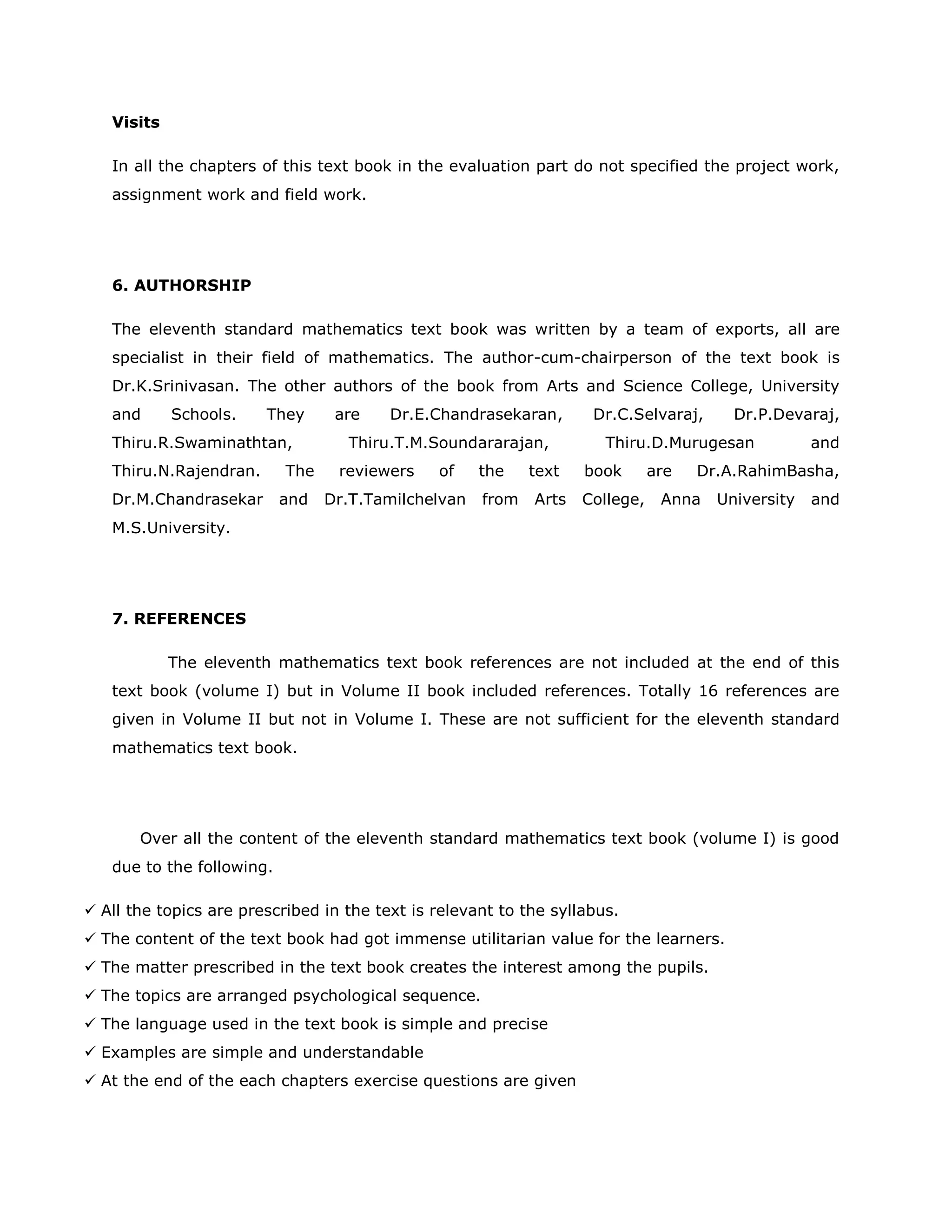 Visits
In all the chapters of this text book in the evaluation part do not specified the project work,
assignment work and field work.

6. AUTHORSHIP
The eleventh standard mathematics text book was written by a team of exports, all are
specialist in their field of mathematics. The author-cum-chairperson of the text book is
Dr.K.Srinivasan. The other authors of the book from Arts and Science College, University
and

Schools.

They

Thiru.R.Swaminathtan,
Thiru.N.Rajendran.
Dr.M.Chandrasekar

The
and

are

Dr.E.Chandrasekaran,

Thiru.T.M.Soundararajan,
reviewers

of

the

Dr.T.Tamilchelvan

from

text
Arts

Dr.C.Selvaraj,

Dr.P.Devaraj,

Thiru.D.Murugesan
book
College,

are

and

Dr.A.RahimBasha,

Anna

University

and

M.S.University.

7. REFERENCES
The eleventh mathematics text book references are not included at the end of this
text book (volume I) but in Volume II book included references. Totally 16 references are
given in Volume II but not in Volume I. These are not sufficient for the eleventh standard
mathematics text book.

Over all the content of the eleventh standard mathematics text book (volume I) is good
due to the following.
 All the topics are prescribed in the text is relevant to the syllabus.
 The content of the text book had got immense utilitarian value for the learners.
 The matter prescribed in the text book creates the interest among the pupils.
 The topics are arranged psychological sequence.
 The language used in the text book is simple and precise
 Examples are simple and understandable
 At the end of the each chapters exercise questions are given

 