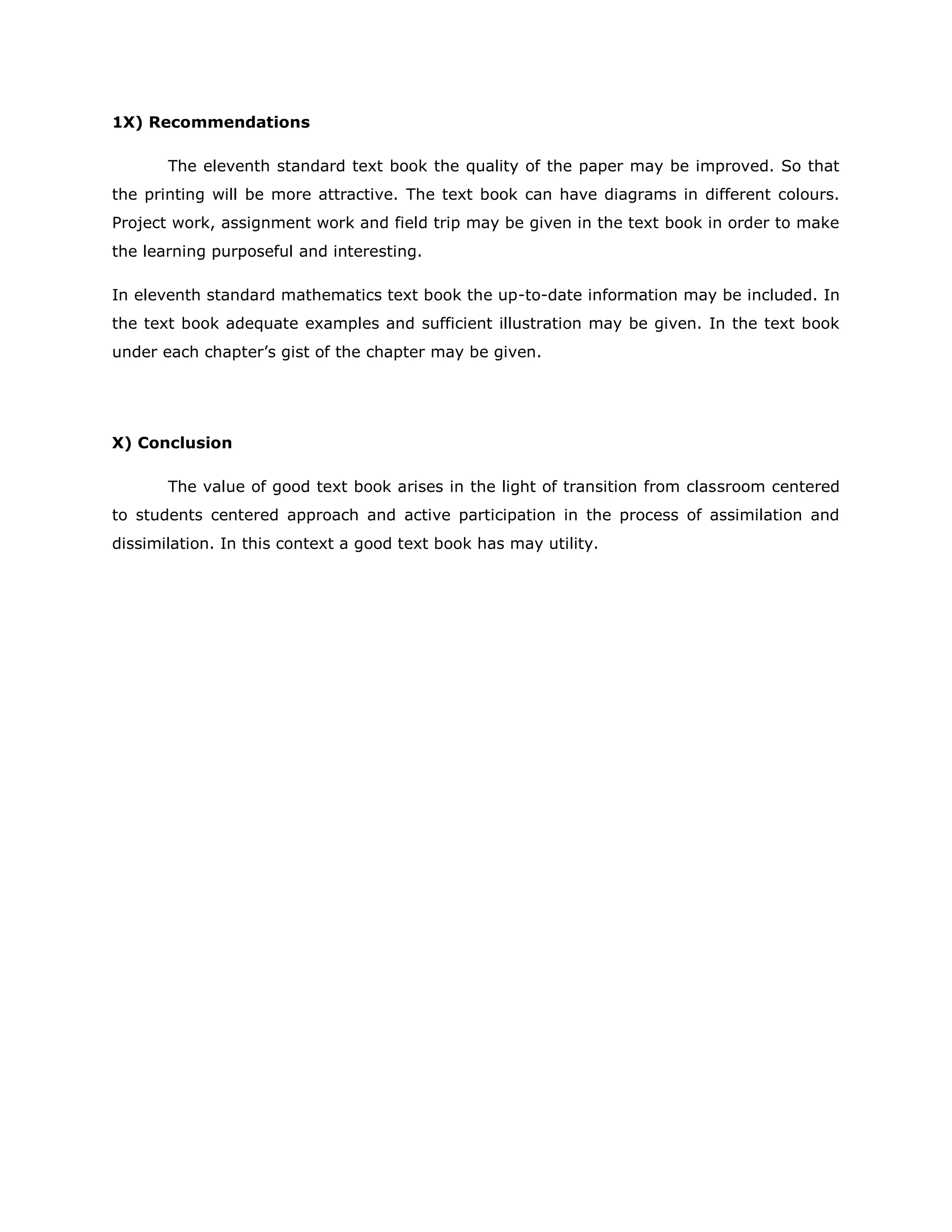 1X) Recommendations
The eleventh standard text book the quality of the paper may be improved. So that
the printing will be more attractive. The text book can have diagrams in different colours.
Project work, assignment work and field trip may be given in the text book in order to make
the learning purposeful and interesting.
In eleventh standard mathematics text book the up-to-date information may be included. In
the text book adequate examples and sufficient illustration may be given. In the text book
under each chapter‟s gist of the chapter may be given.

X) Conclusion
The value of good text book arises in the light of transition from classroom centered
to students centered approach and active participation in the process of assimilation and
dissimilation. In this context a good text book has may utility.

 