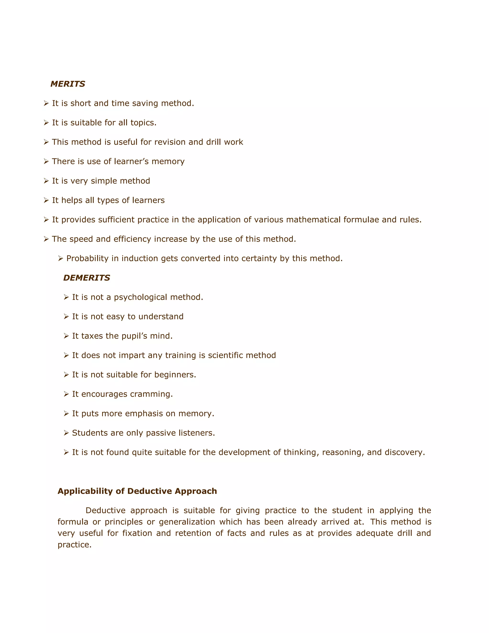 MERITS
 It is short and time saving method.
 It is suitable for all topics.
 This method is useful for revision and drill work
 There is use of learner‟s memory
 It is very simple method
 It helps all types of learners
 It provides sufficient practice in the application of various mathematical formulae and rules.
 The speed and efficiency increase by the use of this method.
 Probability in induction gets converted into certainty by this method.
DEMERITS
 It is not a psychological method.
 It is not easy to understand
 It taxes the pupil‟s mind.
 It does not impart any training is scientific method
 It is not suitable for beginners.
 It encourages cramming.
 It puts more emphasis on memory.
 Students are only passive listeners.
 It is not found quite suitable for the development of thinking, reasoning, and discovery.

Applicability of Deductive Approach
Deductive approach is suitable for giving practice to the student in applying the
formula or principles or generalization which has been already arrived at. This method is
very useful for fixation and retention of facts and rules as at provides adequate drill and
practice.

 