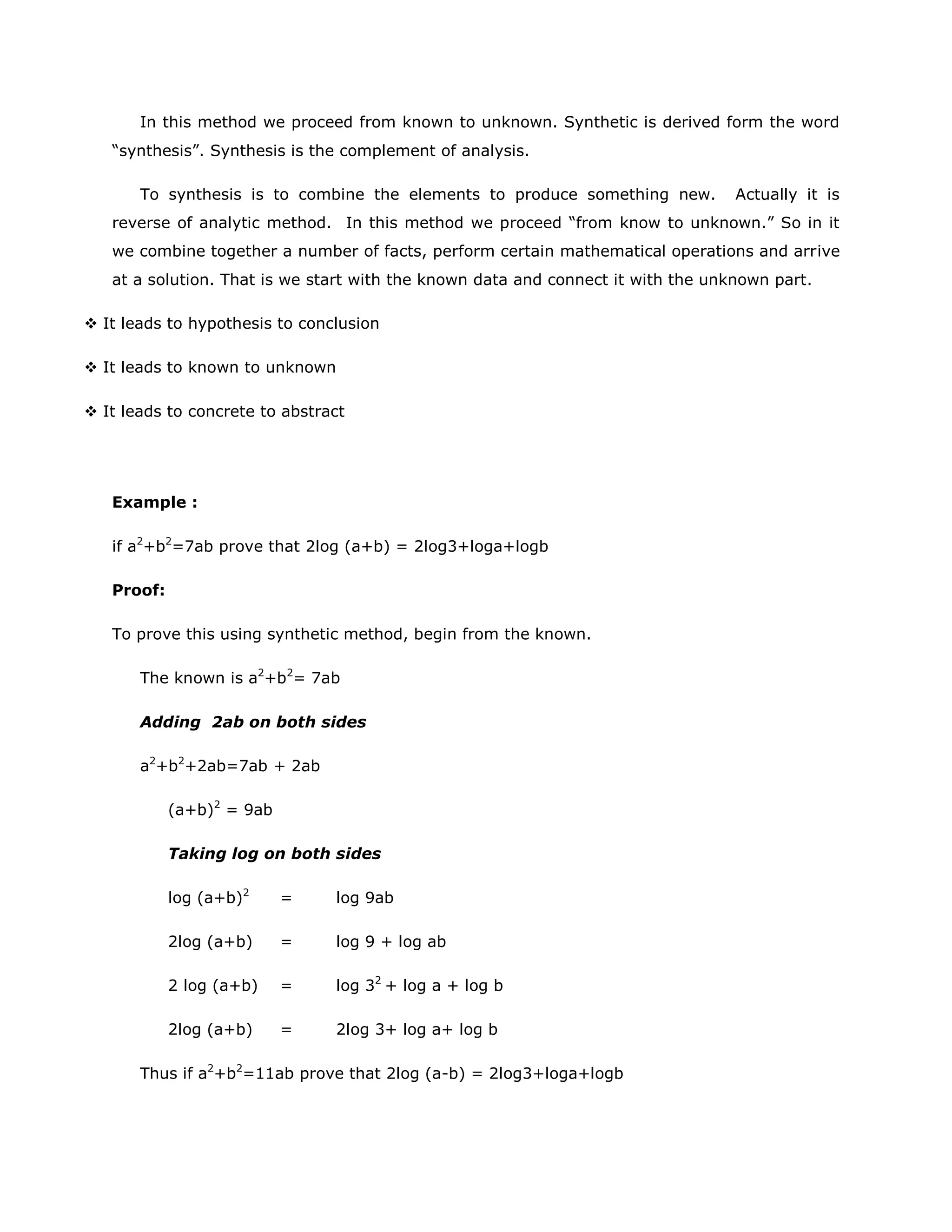 In this method we proceed from known to unknown. Synthetic is derived form the word
“synthesis”. Synthesis is the complement of analysis.
To synthesis is to combine the elements to produce something new.

Actually it is

reverse of analytic method. In this method we proceed “from know to unknown.” So in it
we combine together a number of facts, perform certain mathematical operations and arrive
at a solution. That is we start with the known data and connect it with the unknown part.
 It leads to hypothesis to conclusion
 It leads to known to unknown
 It leads to concrete to abstract

Example :
if a2+b2=7ab prove that 2log (a+b) = 2log3+loga+logb
Proof:
To prove this using synthetic method, begin from the known.
The known is a2+b2= 7ab
Adding 2ab on both sides
a2+b2+2ab=7ab + 2ab
(a+b)2 = 9ab
Taking log on both sides
log (a+b)2

=

log 9ab

2log (a+b)

=

log 9 + log ab

2 log (a+b)

=

log 32 + log a + log b

2log (a+b)

=

2log 3+ log a+ log b

Thus if a2+b2=11ab prove that 2log (a-b) = 2log3+loga+logb

 