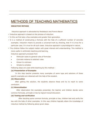 riday, May 20, 2011



METHODS OF TEACHING MATHEMATICS
INDUCTIVE METHOD
Fri

Inductive approach is advocated by Pestalaozzi and Francis Bacon
 Inductive approach is based on the process of induction.
 In this we first take a few examples and greater than generalize.
 It is a method of constructing a formula with the help of a sufficient number of concrete
examples. Induction means to provide a universal truth by showing, that if it is true for a
particular case. It is true for all such cases. Inductive approach is psychological in nature.
 The children follow the subject matter with great interest and understanding. This method is
more useful in arithmetic teaching and learning.
Inductive approach proceeds from
Particular cases to general rules of formulae
Concrete instance to abstract rules
Known to unknown
Simple to complex
Following steps are used while teaching by this method:(a) Presentation of Examples
In this step teacher presents many examples of same type and solutions of those
specific examples are obtained with the help of the student.
(b) Observation
After getting the solution, the students observe these and try to reach to some
conclusion.
(c) Generalization
After observation the examples presented, the teacher and children decide some
common formulae, principle or law by logical mutual discussion.
(d) Testing and verification
After deciding some common formula, principle or law, children test and verify the
law with the help of other examples. In this way children logically attain the knowledge of
inductive method by following above given steps.

 