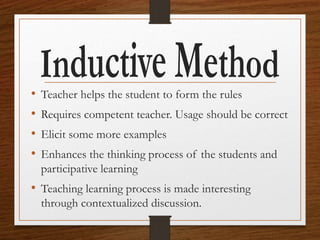 • Teacher helps the student to form the rules
• Requires competent teacher. Usage should be correct
• Elicit some more examples
• Enhances the thinking process of the students and
participative learning
• Teaching learning process is made interesting
through contextualized discussion.
 