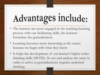 • The learners are more engaged in the teaching-learning
process with our facilitating skills, the learners
formulate the generalization.
• Learning becomes more interesting at the outset
because we begin with what they know
• It helps the development of our learner’s higher-order-
thinking-skills (HOTS). To see and analyze the same in
order to arrive at generalizations requires analytical
thinking.
 