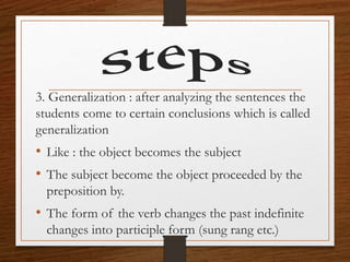 3. Generalization : after analyzing the sentences the
students come to certain conclusions which is called
generalization
• Like : the object becomes the subject
• The subject become the object proceeded by the
preposition by.
• The form of the verb changes the past indefinite
changes into participle form (sung rang etc.)
 