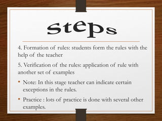 4. Formation of rules: students form the rules with the
help of the teacher
5. Verification of the rules: application of rule with
another set of examples
• Note: In this stage teacher can indicate certain
exceptions in the rules.
• Practice : lots of practice is done with several other
examples.
 