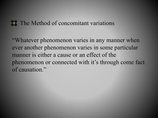 The Method of concomitant variations
“Whatever phenomenon varies in any manner when
ever another phenomenon varies in some particular
manner is either a cause or an effect of the
phenomenon or connected with it’s through come fact
of causation.”
 