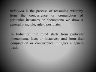 Induction is the process of reasoning whereby
from the concurrence or conjunction of
particular instances or phenomena we draw a
general principle, rule o postulate.
In Induction, the mind starts from particular
phenomena, facts or instances; and from their
conjunction or concurrence it infers a general
truth.
 