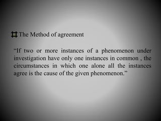 “If two or more instances of a phenomenon under
investigation have only one instances in common , the
circumstances in which one alone all the instances
agree is the cause of the given phenomenon.”
The Method of agreement
 