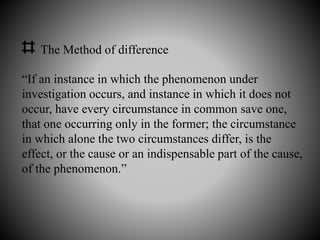 The Method of difference
“If an instance in which the phenomenon under
investigation occurs, and instance in which it does not
occur, have every circumstance in common save one,
that one occurring only in the former; the circumstance
in which alone the two circumstances differ, is the
effect, or the cause or an indispensable part of the cause,
of the phenomenon.”
 