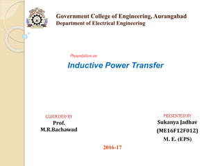 Government College of Engineering, Aurangabad
Department of Electrical Engineering
Presentation on
Inductive Power Transfer
PRESENTED BY
Sukanya Jadhav
(ME16F12F012)
M. E. (EPS)
GUIDEDED BY
Prof.
M.R.Bachawad
2016-17
 