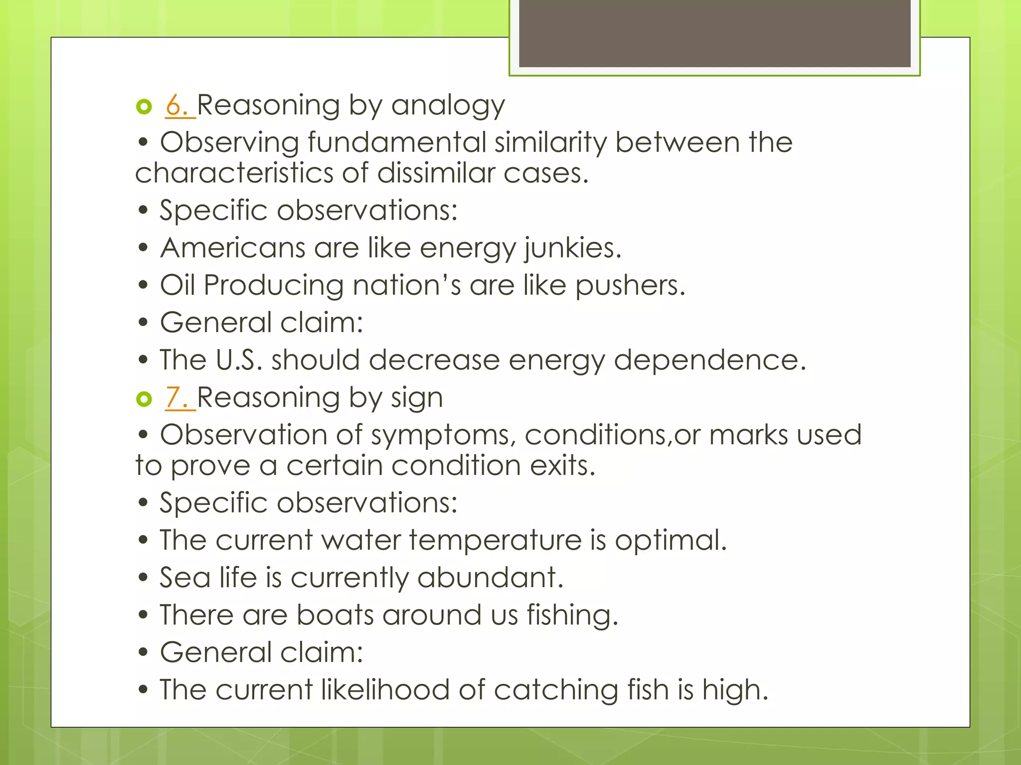  6. Reasoning by analogy 
• Observing fundamental similarity between the 
characteristics of dissimilar cases. 
• Specific observations: 
• Americans are like energy junkies. 
• Oil Producing nation’s are like pushers. 
• General claim: 
• The U.S. should decrease energy dependence. 
 7. Reasoning by sign 
• Observation of symptoms, conditions,or marks used 
to prove a certain condition exits. 
• Specific observations: 
• The current water temperature is optimal. 
• Sea life is currently abundant. 
• There are boats around us fishing. 
• General claim: 
• The current likelihood of catching fish is high. 
 