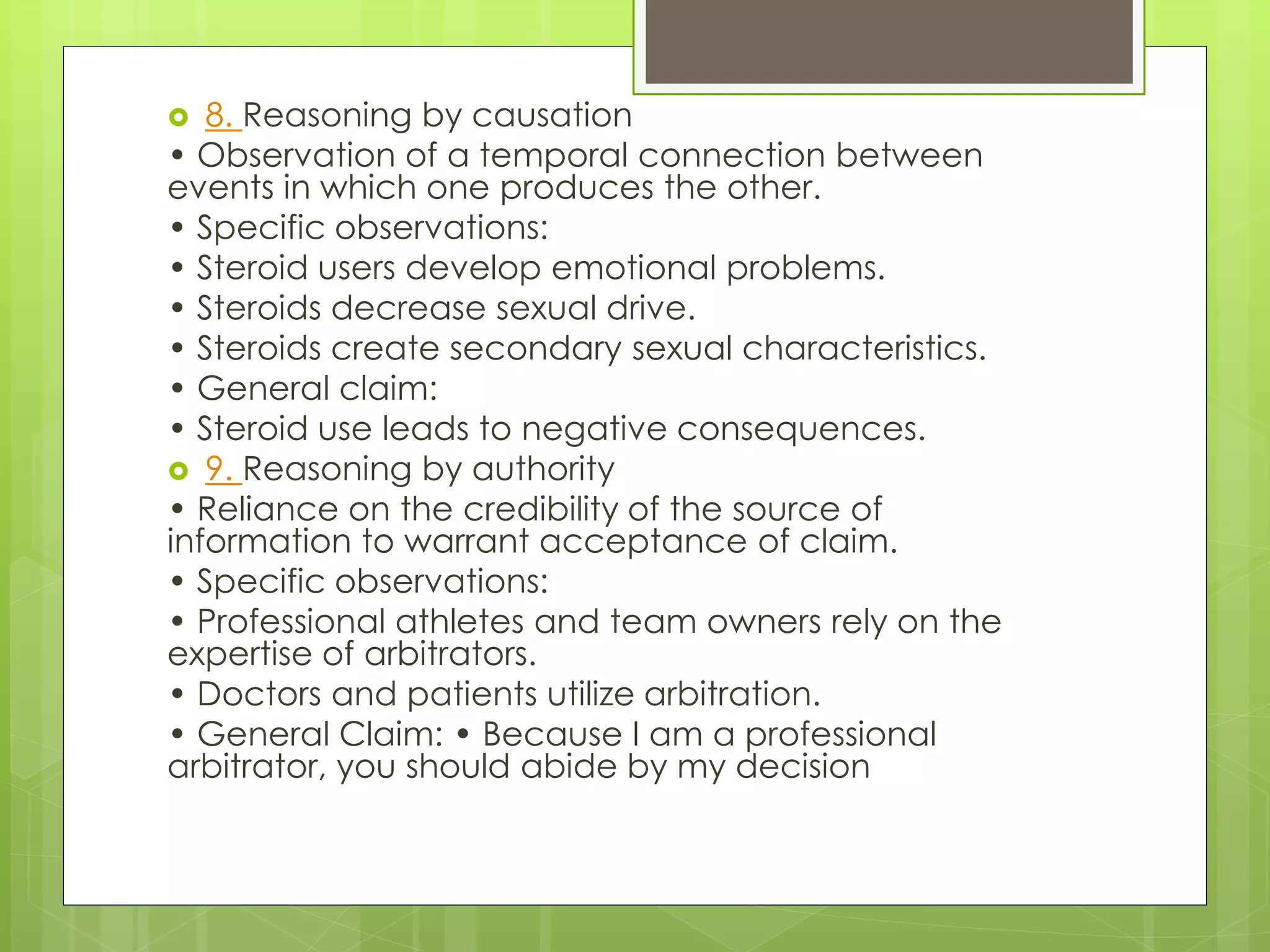  8. Reasoning by causation 
• Observation of a temporal connection between 
events in which one produces the other. 
• Specific observations: 
• Steroid users develop emotional problems. 
• Steroids decrease sexual drive. 
• Steroids create secondary sexual characteristics. 
• General claim: 
• Steroid use leads to negative consequences. 
 9. Reasoning by authority 
• Reliance on the credibility of the source of 
information to warrant acceptance of claim. 
• Specific observations: 
• Professional athletes and team owners rely on the 
expertise of arbitrators. 
• Doctors and patients utilize arbitration. 
• General Claim: • Because I am a professional 
arbitrator, you should abide by my decision 
 