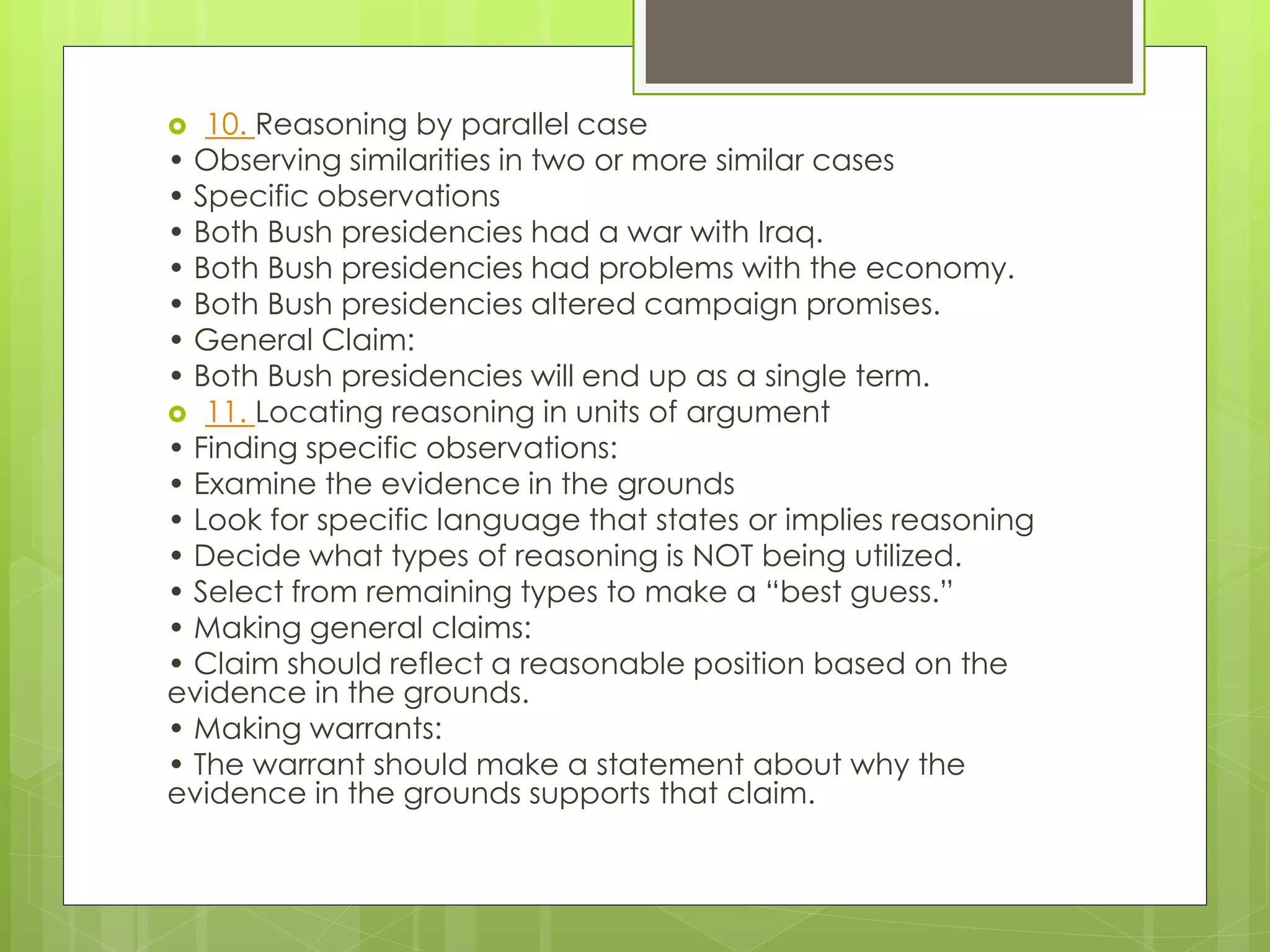  10. Reasoning by parallel case 
• Observing similarities in two or more similar cases 
• Specific observations 
• Both Bush presidencies had a war with Iraq. 
• Both Bush presidencies had problems with the economy. 
• Both Bush presidencies altered campaign promises. 
• General Claim: 
• Both Bush presidencies will end up as a single term. 
 11. Locating reasoning in units of argument 
• Finding specific observations: 
• Examine the evidence in the grounds 
• Look for specific language that states or implies reasoning 
• Decide what types of reasoning is NOT being utilized. 
• Select from remaining types to make a “best guess.” 
• Making general claims: 
• Claim should reflect a reasonable position based on the 
evidence in the grounds. 
• Making warrants: 
• The warrant should make a statement about why the 
evidence in the grounds supports that claim. 
 