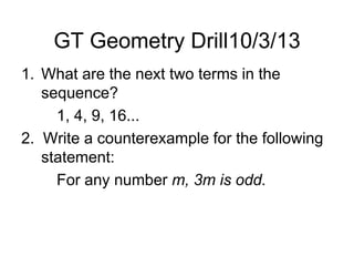 GT Geometry Drill10/3/13
1. What are the next two terms in the
sequence?
1, 4, 9, 16...
2. Write a counterexample for the following
statement:
For any number m, 3m is odd.
 